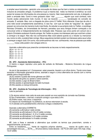 . 227
e ampliar seus horizontes - gerando uma renovação de ideias que faz bem a todos os relacionamentos,
inclusive às amizades antigas. O problema é que a maioria das redes na Internet é simétrica: se você
quiser ter acesso às informações de uma pessoa ou mesmo falar reservadamente com ela, é obrigado a
pedir a amizade dela. Como é meio grosseiro dizer “não’ ________ alguém que você conhece, todo
mundo acaba adicionando todo mundo. E isso vai levando ________ banalização do conceito de
amizade. É verdade. Mas, com a chegada de sítios como O Twitter, ficou diferente. Esse tipo de sítio é
uma rede social completamente assimétrica. E isso faz com que as redes de “seguidos” de alguém
possam se comunicar de maneira muito mais fluida. Ao estudar a sua própria rede no Twitter, o sociólogo
Nicholas Christakis, da Universidade de Harvard, percebeu que seus Amigos tinham começado a se
comunicar entre si Independentemente da mediação dele. Pessoas cujo único ponto em comum era o
próprio Christakis acabaram ficando amigas. No Twitter eu posso me interessar pelo que você tem a dizer
e começar a te seguir. Nós não nos conhecemos Mas você saberá quando eu o retuitar ou mencionar
seu nome no sítio, e poderá falar comigo. Meus seguidores também podem se interessar pelos seus tuítes
e começar a seguir você. Em suma, nós continuaremos não nos conhecendo, mas as pessoas que estão
_______ nossa volta podem virar amigas entre si.
Assinale a alternativa que preenche corretamente as lacunas no texto respectivamente.
(A) a – a – à – à
(B) a – à – a – à
(C) à – a – à – a
(D) à – à – à – a
(E) à – a – a – a
05. (IFC - Assistente Administrativo - IFC)
O trecho a seguir reproduz uma parte de verbete do Michaelis - Moderno Dicionário da Língua
Portuguesa.
As.sis.tir (lat assistere) vti 1 Comparecer, estar presente: Assistir a um ofício divino. Tendo como base
somente a informação gramatical acima, assinale a seguir a única alternativa de acordo com a norma
padrão para a língua escrita.
(A) Eu assisti a queda das torres gêmeas em 2001.
(B) Quando ela gritou eu assisti a cobra subindo.
(C) Ele assistiu o jogo do Brasil ontem.
(D) Ela assistiu à apresentação do balé municipal.
(E) Ele assistiu a criança brincando.
06. (IFC - Analista de Tecnologia da Informação - IFC)
Leia os períodos:
I) Os alunos saíram mais cedo da aula para assistir ao novo episódio de Jornada nas Estrelas.
II) Sou Frankenstein, o terrível, e sempre consigo o que estou a fim.
III) Prefiro rosas, meu amor, à espinhos.
IV) Depois da manifestação na prefeitura, os alunos retornaram à escola.
V) A estrada corre paralelamente a ferrovia e chega a cidadezinha.
Assinale a alternativa CORRETA:
(A) somente a afirmativa I está correta.
(B) somente as afirmativas II, III e IV estão corretas.
(C) somente as afirmativas I, II, IV e V estão corretas.
(D) somente as afirmativas I e IV estão corretas.
(E) somente as afirmativas I e II estão corretas.
07. Leia a frase e assinale a alternativa que contém os termos que preenchem, correta e
respectivamente, as lacunas.
Entre os brasileiros_____ frente de negócios próprios abertos______ menos de quatro anos, a
porcentagem dos que___ de 45___ 54 anos dobrou nesta década – de 7% em 2001 para 15% hoje. (Veja,
15.07.2009)
1165766 E-book gerado especialmente para JOAB CARDOSO MAGALHAES
 