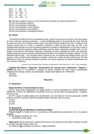 . 228
(A) à … à … têm … à
(B) a … a … tem … à
(C) à … há … têm … a
(D) a … a … tem … a
(E) a … há … têm … à
08. Assinale a opção em que o uso do acento grave indicativo da crase constituiria erro:
(A) Fez uma proposta a diretora;
(B) Fez uma proposta as diretoras;
(C) Fez uma proposta a nossa diretora;
(D) Fez uma proposta a essa diretora;
(E) Fez uma proposta a competente diretora;
09. TEXTO
1 No estudo da história, tem-se a impressão de que, quanto mais se recua no tempo, mais dura parece
ter sido a vida das crianças do passado — e mais privilegiada parece a da garotada de 4 hoje. Quando
se pensa em como era a infância séculos atrás, uma das primeiras imagens que vêm à cabeça é a de
meninos dando duro em minas ou limpando chaminés. A ideia de que essa fase da vida 7 era
simplesmente ignorada e de que as pessoas passavam de bebês a trabalhadores, do dia para a noite, é
reforçada por inúmeras pinturas antigas retratando crianças sérias, tristemente vestidas como 10 mini
adultos. As fontes de informações medievais, entretanto, quando analisadas de perto, não oferecem
evidência alguma de que as pessoas daquela época tivessem, com relação às crianças, atitudes 13 muito
diferentes das de hoje — com exceção, talvez, apenas do uso em excesso de castigos físicos, que, de
qualquer modo, também eram aplicados em adultos. Apesar de o estilo de vida da época ser 16 muito
diferente do nosso, as crianças medievais cresciam, em muitos aspectos, de maneira semelhante à de
seus “primos” modernos.
Nicholas Orme e Fernanda M. Bem. Pequenos na Idade Média. In: BBC História, ano 1, ed. Nº 4 (com adaptações).
(Instituto Rio Branco - Diplomata - Bolsa-prêmio de vocação para a Diplomacia - Objetiva –
CESPE) Na linha 17, é facultativo o emprego do acento indicativo de crase, dada a possibilidade
contextual de emprego, apenas, da preposição a, exigida pela regência de “semelhante”.
(A) Certo
(B) Errado
Respostas
01. Resposta A
Basta identificar a transitividade do verbo.
A) VTI - exige como complemento um objeto indireto, no caso a preposição (A). QUEM OBEDECE,
OBEDECE A ALGO OU OBEDECE A ALGUÉM. Uma vez que há fusão da preposição(A) + artigo(A),
tem-se a crase
B) VTD - exige um objeto direto como complemento, não necessita de nenhuma preposição. QUEM
ACEITA, ACEITA ALGO OU ACEITA ALGUMA COISA. Portando, não há a crase
C) VTD
D) VTD
E) VTD
02. Resposta B
CASOS EM QUE SE EMPREGA A CRASE NA FRASE:
O que é crase? É a fusão de (a+a = à), portanto o verbo pedirá uma posição junto com uma palavra
feminina.
Ex: Irei à festa de Sabrina. (à = a+a)
Comemos a maçã inteira.
Regra geral: Se der para trocar a palavra feminina por uma masculina e para obter coerência na frase
for preciso usar (ao), haverá crase no A.
Ex: Refiro-me às candidatas do concurso. ( aos candidatos)
1165766 E-book gerado especialmente para JOAB CARDOSO MAGALHAES
 