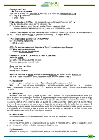 . 229
Emprego da Crase:
1) Na indicação de LUGAR:
> Se vou “a” e volto “da”, crase no à. > Se vou “a” e volto “de”, crase pra que ? (a).
Ex: Cheguei a São Paulo.
Fomos à Itália.
2) Na indicação de HORAS: > Se der para trocar as horas por “ao meio-dia” = À
> Se der para trocar as horas por “ o meio-dia” = A
Ex: Voltamos às duas horas da madrugada. (Voltamos ao meio-dia)
Estou aqui desde as cinco da manhã. (Estou aqui desde o meio-dia)
3) Antes das locuções verbais femininas: >Indicam tempo, modo, lugar, dúvida. Ex: Virei à esquerda
da rua. Gosto de andar a pé. > (pronome masculino) Comprei à vista.
4)Nas expressões que indicam “A MODA DE”:
Ex: Fez um gol à Ronaldinho.
Bife à cavalo.
OBS.: Só se usa crase antes da palavra “Casa”, se estiver especificando.
Ex: Volto a casa desanimado.
Fomos à casa de Pedro ontem.
CASOS EM QUE NÃO OCORRE A CRASE NA FRASE:
Antes de verbo:
Ex: Comecei a chorar, quando cheguei.
Voltamos a caminhar, ontem à noite.
Entre palavras repetidas:
Ex: Face a face.
Boca a boca. Dia a dia.
Antes de palavras no plural, mantendo-se no singular. Ex: Adoro assistir a comédias.
(Se o “a” fosse colocado no plural, receberia crase. Ficando assim > “às”)
03. Resposta D
___A_____ pouco mais de um mês → Tempo futuro (a),Tempo passado (há)
Não____há____que estranhar a dificuldade → Verbo haver sentido existir exercer___à_____queima-
oupa → Expressão adverbial feminina ___A___preparar-se muito melhor → Nunca haverá crase antes
de verbo
04. Resposta A
A palavra crase é de origem grega e significa "fusão", "mistura". Na língua portuguesa, é o nome que
se dá à "junção" de duas vogais idênticas. É de grande importância a crase da preposição "a" com o artigo
feminino "a" (s), com o pronome demonstrativo "a" (s), com o "a" inicial dos pronomes aquele (s), aquela
(s), aquilo e com o "a" do relativo a qual (as quais). Na escrita, utilizamos o acento grave ( ` ) para indicar
a crase. O uso apropriado do acento grave, depende da compreensão da fusão das duas vogais. É
fundamental também, para o entendimento da crase, dominar a regência dos verbos e nomes que exigem
a preposição "a". Aprender a usar a crase, portanto, consiste em aprender a verificar a ocorrência
simultânea de uma preposição e um artigo ou pronome.
05. Resposta D
Na alternativa D foi usada corretamente a crase por isso é a alternativa correta.
06. Resposta D
II incorreto, a frase certa é: sempre consigo o que quero. III incorreto, a frase certa é: a espinhos (sem
crase) V incorreto, a frase certa é: à cidadezinha (a com crase)
07. Resposta C
À frente – acento grave obrigatório por se tratar de uma locução adverbial feminina.
1165766 E-book gerado especialmente para JOAB CARDOSO MAGALHAES
 