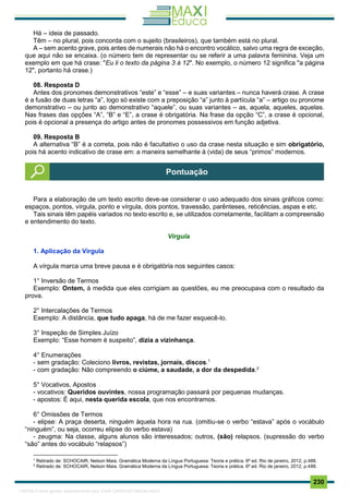. 230
Há – ideia de passado.
Têm – no plural, pois concorda com o sujeito (brasileiros), que também está no plural.
A – sem acento grave, pois antes de numerais não há o encontro vocálico, salvo uma regra de exceção,
que aqui não se encaixa. (o número tem de representar ou se referir a uma palavra feminina. Veja um
exemplo em que há crase: "Eu li o texto da página 3 à 12". No exemplo, o número 12 significa "a página
12", portanto há crase.)
08. Resposta D
Antes dos pronomes demonstrativos “este” e “esse” – e suas variantes – nunca haverá crase. A crase
é a fusão de duas letras “a”, logo só existe com a preposição “a” junto à partícula “a” – artigo ou pronome
demonstrativo – ou junto ao demonstrativo “aquele”, ou suas variantes – as, aquela, aqueles, aquelas.
Nas frases das opções “A”, “B” e “E”, a crase é obrigatória. Na frase da opção “C”, a crase é opcional,
pois é opcional a presença do artigo antes de pronomes possessivos em função adjetiva.
09. Resposta B
A alternativa “B” é a correta, pois não é facultativo o uso da crase nesta situação e sim obrigatório,
pois há acento indicativo de crase em: a maneira semelhante à (vida) de seus “primos” modernos.
Para a elaboração de um texto escrito deve-se considerar o uso adequado dos sinais gráficos como:
espaços, pontos, vírgula, ponto e vírgula, dois pontos, travessão, parênteses, reticências, aspas e etc.
Tais sinais têm papéis variados no texto escrito e, se utilizados corretamente, facilitam a compreensão
e entendimento do texto.
Vírgula
1. Aplicação da Vírgula
A vírgula marca uma breve pausa e é obrigatória nos seguintes casos:
1° Inversão de Termos
Exemplo: Ontem, à medida que eles corrigiam as questões, eu me preocupava com o resultado da
prova.
2° Intercalações de Termos
Exemplo: A distância, que tudo apaga, há de me fazer esquecê-lo.
3° Inspeção de Simples Juízo
Exemplo: “Esse homem é suspeito”, dizia a vizinhança.
4° Enumerações
- sem gradação: Coleciono livros, revistas, jornais, discos.1
- com gradação: Não compreendo o ciúme, a saudade, a dor da despedida.2
5° Vocativos, Apostos
- vocativos: Queridos ouvintes, nossa programação passará por pequenas mudanças.
- apostos: É aqui, nesta querida escola, que nos encontramos.
6° Omissões de Termos
- elipse: A praça deserta, ninguém àquela hora na rua. (omitiu-se o verbo “estava” após o vocábulo
“ninguém”, ou seja, ocorreu elipse do verbo estava)
- zeugma: Na classe, alguns alunos são interessados; outros, (são) relapsos. (supressão do verbo
“são” antes do vocábulo “relapsos”)
1
Retirado de: SCHOCAIR, Nelson Maia. Gramática Moderna da Língua Portuguesa: Teoria e prática. 6ª ed. Rio de janeiro, 2012, p.488.
2
Retirado de: SCHOCAIR, Nelson Maia. Gramática Moderna da Língua Portuguesa: Teoria e prática. 6ª ed. Rio de janeiro, 2012, p.488.
Pontuação
1165766 E-book gerado especialmente para JOAB CARDOSO MAGALHAES
 