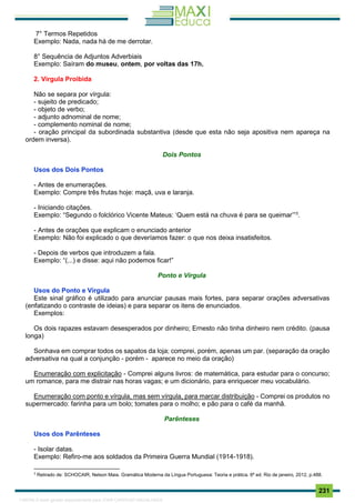 . 231
7° Termos Repetidos
Exemplo: Nada, nada há de me derrotar.
8° Sequência de Adjuntos Adverbiais
Exemplo: Saíram do museu, ontem, por voltas das 17h.
2. Vírgula Proibida
Não se separa por vírgula:
- sujeito de predicado;
- objeto de verbo;
- adjunto adnominal de nome;
- complemento nominal de nome;
- oração principal da subordinada substantiva (desde que esta não seja apositiva nem apareça na
ordem inversa).
Dois Pontos
Usos dos Dois Pontos
- Antes de enumerações.
Exemplo: Compre três frutas hoje: maçã, uva e laranja.
- Iniciando citações.
Exemplo: “Segundo o folclórico Vicente Mateus: ‘Quem está na chuva é para se queimar’”3
.
- Antes de orações que explicam o enunciado anterior
Exemplo: Não foi explicado o que deveríamos fazer: o que nos deixa insatisfeitos.
- Depois de verbos que introduzem a fala.
Exemplo: “(...) e disse: aqui não podemos ficar!”
Ponto e Vírgula
Usos do Ponto e Vírgula
Este sinal gráfico é utilizado para anunciar pausas mais fortes, para separar orações adversativas
(enfatizando o contraste de ideias) e para separar os itens de enunciados.
Exemplos:
Os dois rapazes estavam desesperados por dinheiro; Ernesto não tinha dinheiro nem crédito. (pausa
longa)
Sonhava em comprar todos os sapatos da loja; comprei, porém, apenas um par. (separação da oração
adversativa na qual a conjunção - porém - aparece no meio da oração)
Enumeração com explicitação - Comprei alguns livros: de matemática, para estudar para o concurso;
um romance, para me distrair nas horas vagas; e um dicionário, para enriquecer meu vocabulário.
Enumeração com ponto e vírgula, mas sem vírgula, para marcar distribuição - Comprei os produtos no
supermercado: farinha para um bolo; tomates para o molho; e pão para o café da manhã.
Parênteses
Usos dos Parênteses
- Isolar datas.
Exemplo: Refiro-me aos soldados da Primeira Guerra Mundial (1914-1918).
3
Retirado de: SCHOCAIR, Nelson Maia. Gramática Moderna da Língua Portuguesa: Teoria e prática. 6ª ed. Rio de janeiro, 2012, p.488.
1165766 E-book gerado especialmente para JOAB CARDOSO MAGALHAES
 