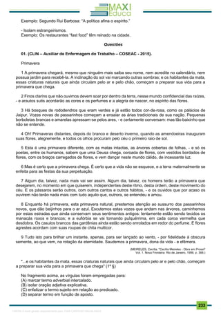 . 233
Exemplo: Segundo Rui Barbosa: “A política afina o espírito.”
- Isolam estrangeirismos.
Exemplo: Os restaurantes “fast food” têm reinado na cidade.
Questões
01. (CLIN – Auxiliar de Enfermagem do Trabalho – COSEAC - 2015).
Primavera
1 A primavera chegará, mesmo que ninguém mais saiba seu nome, nem acredite no calendário, nem
possua jardim para recebê-la. A inclinação do sol vai marcando outras sombras; e os habitantes da mata,
essas criaturas naturais que ainda circulam pelo ar e pelo chão, começam a preparar sua vida para a
primavera que chega.
2 Finos clarins que não ouvimos devem soar por dentro da terra, nesse mundo confidencial das raízes,
- e arautos sutis acordarão as cores e os perfumes e a alegria de nascer, no espírito das flores.
3 Há bosques de rododendros que eram verdes e já estão todos cor-de-rosa, como os palácios de
Jaipur. Vozes novas de passarinhos começam a ensaiar as árias tradicionais de sua nação. Pequenas
borboletas brancas e amarelas apressam-se pelos ares, - e certamente conversam: mas tão baixinho que
não se entende.
4 Oh! Primaveras distantes, depois do branco e deserto inverno, quando as amendoeiras inauguram
suas flores, alegremente, e todos os olhos procuram pelo céu o primeiro raio de sol.
5 Esta é uma primavera diferente, com as matas intactas, as árvores cobertas de folhas, - e só os
poetas, entre os humanos, sabem que uma Deusa chega, coroada de flores, com vestidos bordados de
flores, com os braços carregados de flores, e vem dançar neste mundo cálido, de incessante luz.
6 Mas é certo que a primavera chega. É certo que a vida não se esquece, e a terra maternalmente se
enfeita para as festas da sua perpetuação.
7 Algum dia, talvez, nada mais vai ser assim. Algum dia, talvez, os homens terão a primavera que
desejarem, no momento em que quiserem, independentes deste ritmo, desta ordem, deste movimento do
céu. E os pássaros serão outros, com outros cantos e outros hábitos, - e os ouvidos que por acaso os
ouvirem não terão nada mais com tudo aquilo que, outrora, se entendeu e amou.
8 Enquanto há primavera, esta primavera natural, prestemos atenção ao sussurro dos passarinhos
novos, que dão beijinhos para o ar azul. Escutemos estas vozes que andam nas árvores, caminhemos
por estas estradas que ainda conservam seus sentimentos antigos: lentamente estão sendo tecidos os
manacás roxos e brancos; e a eufórbia se vai tornando pulquérrima, em cada coroa vermelha que
desdobra. Os casulos brancos das gardênias ainda estão sendo enrolados em redor do perfume. E flores
agrestes acordam com suas roupas de chita multicor.
9 Tudo isto para brilhar um instante, apenas, para ser lançado ao vento, - por fidelidade à obscura
semente, ao que vem, na rotação da eternidade. Saudemos a primavera, dona da vida - e efêmera.
(MEIRELES, Cecília. "Cecília Meireles - Obra em Prosa?
Vol. 1. Nova Fronteira: Rio de Janeiro, 1998, p. 366.)
"...e os habitantes da mata, essas criaturas naturais que ainda circulam pelo ar e pelo chão, começam
a preparar sua vida para a primavera que chega" (1º §)
No fragmento acima, as vírgulas foram empregadas para:
(A) marcar termo adverbial intercalado.
(B) isolar oração adjetiva explicativa.
(C) enfatizar o termo sujeito em relação ao predicado.
(D) separar termo em função de aposto.
1165766 E-book gerado especialmente para JOAB CARDOSO MAGALHAES
 