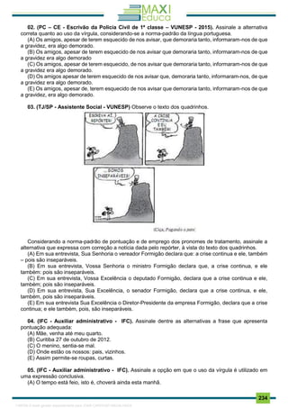 . 234
02. (PC – CE - Escrivão da Policia Civil de 1ª classe – VUNESP - 2015). Assinale a alternativa
correta quanto ao uso da vírgula, considerando-se a norma-padrão da língua portuguesa.
(A) Os amigos, apesar de terem esquecido de nos avisar, que demoraria tanto, informaram-nos de que
a gravidez, era algo demorado.
(B) Os amigos, apesar de terem esquecido de nos avisar que demoraria tanto, informaram-nos de que
a gravidez era algo demorado
(C) Os amigos, apesar de terem esquecido, de nos avisar que demoraria tanto, informaram-nos de que
a gravidez era algo demorado.
(D) Os amigos apesar de terem esquecido de nos avisar que, demoraria tanto, informaram-nos, de que
a gravidez era algo demorado.
(E) Os amigos, apesar de, terem esquecido de nos avisar que demoraria tanto, informaram-nos de que
a gravidez, era algo demorado.
03. (TJ/SP - Assistente Social - VUNESP) Observe o texto dos quadrinhos.
Considerando a norma-padrão de pontuação e de emprego dos pronomes de tratamento, assinale a
alternativa que expressa com correção a notícia dada pelo repórter, à vista do texto dos quadrinhos.
(A) Em sua entrevista, Sua Senhoria o vereador Formigão declara que: a crise continua e ele, também
– pois são inseparáveis.
(B) Em sua entrevista, Vossa Senhoria o ministro Formigão declara que, a crise continua, e ele
também: pois são inseparáveis.
(C) Em sua entrevista, Vossa Excelência o deputado Formigão, declara que a crise continua e ele,
também; pois são inseparáveis.
(D) Em sua entrevista, Sua Excelência, o senador Formigão, declara que a crise continua, e ele,
também, pois são inseparáveis.
(E) Em sua entrevista Sua Excelência o Diretor-Presidente da empresa Formigão, declara que a crise
continua; e ele também, pois, são inseparáveis.
04. (IFC - Auxiliar administrativo - IFC). Assinale dentre as alternativas a frase que apresenta
pontuação adequada:
(A) Mãe, venha até meu quarto.
(B) Curitiba 27 de outubro de 2012.
(C) O menino, sentia-se mal.
(D) Onde estão os nossos: pais, vizinhos.
(E) Assim permite-se roupas, curtas.
05. (IFC - Auxiliar administrativo - IFC). Assinale a opção em que o uso da vírgula é utilizado em
uma expressão conclusiva.
(A) O tempo está feio, isto é, choverá ainda esta manhã.
1165766 E-book gerado especialmente para JOAB CARDOSO MAGALHAES
 