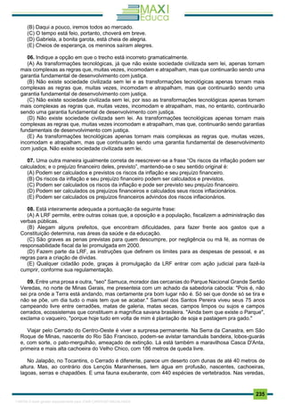 . 235
(B) Daqui a pouco, iremos todos ao mercado.
(C) O tempo está feio, portanto, choverá em breve.
(D) Gabriela, a bonita garota, está cheia de alegria.
(E) Cheios de esperança, os meninos saíram alegres.
06. Indique a opção em que o trecho está incorreto gramaticalmente.
(A) As transformações tecnológicas, já que não existe sociedade civilizada sem lei, apenas tornam
mais complexas as regras que, muitas vezes, incomodam e atrapalham, mas que continuarão sendo uma
garantia fundamental de desenvolvimento com justiça.
(B) Não existe sociedade civilizada sem lei e as transformações tecnológicas apenas tornam mais
complexas as regras que, muitas vezes, incomodam e atrapalham, mas que continuarão sendo uma
garantia fundamental de desenvolvimento com justiça.
(C) Não existe sociedade civilizada sem lei, por isso as transformações tecnológicas apenas tornam
mais complexas as regras que, muitas vezes, incomodam e atrapalham, mas, no entanto, continuarão
sendo uma garantia fundamental de desenvolvimento com justiça.
(D) Não existe sociedade civilizada sem lei. As transformações tecnológicas apenas tornam mais
complexas as regras que, muitas vezes incomodam e atrapalham, mas que, continuarão sendo garantias
fundamentais de desenvolvimento com justiça.
(E) As transformações tecnológicas apenas tornam mais complexas as regras que, muitas vezes,
incomodam e atrapalham, mas que continuarão sendo uma garantia fundamental de desenvolvimento
com justiça. Não existe sociedade civilizada sem lei.
07. Uma outra maneira igualmente correta de reescrever-se a frase “Os riscos da inflação podem ser
calculados; e o prejuízo financeiro deles, previsto”, mantendo-se o seu sentido original é:
(A) Podem ser calculados e previstos os riscos da inflação e seu prejuízo financeiro.
(B) Os riscos da inflação e seu prejuízo financeiro podem ser calculados e previstos.
(C) Podem ser calculados os riscos da inflação e pode ser previsto seu prejuízo financeiro.
(D) Podem ser calculados os prejuízos financeiros e calculados seus riscos inflacionários.
(E) Podem ser calculados os prejuízos financeiros advindos dos riscos inflacionários.
08. Está inteiramente adequada a pontuação da seguinte frase:
(A) A LRF permite, entre outras coisas que, a oposição e a população, fiscalizem a administração das
verbas públicas.
(B) Alegam alguns prefeitos, que encontram dificuldades, para fazer frente aos gastos que a
Constituição determina, nas áreas da saúde e da educação.
(C) São graves as penas previstas para quem descumpre, por negligência ou má fé, as normas de
responsabilidade fiscal da lei promulgada em 2000.
(D) Fazem parte da LRF, as instruções que definem os limites para as despesas de pessoal, e as
regras para a criação de dívidas.
(E) Qualquer cidadão pode, graças à promulgação da LRF entrar com ação judicial para fazê-la
cumprir, conforme sua regulamentação.
09. Entre uma prosa e outra, "seo" Samuca, morador das cercanias do Parque Nacional Grande Sertão
Veredas, no norte de Minas Gerais, me presenteia com um achado da sabedoria cabocla: "Pois é, não
sei pra onde a Terra está andando, mas certamente pra bom lugar não é. Só sei que donde só se tira e
não se põe, um dia tudo o mais tem que se acabar." Samuel dos Santos Pereira viveu seus 75 anos
campeando livre entre cerradões, matas de galeria, matas secas, campos limpos ou sujos e campos
cerrados, ecossistemas que constituem a magnífica savana brasileira. "Ainda bem que existe o Parque",
exclama o vaqueiro, "porque hoje tudo em volta de mim é plantação de soja e pastagem pra gado."
Viajar pelo Cerrado do Centro-Oeste é viver a surpresa permanente. Na Serra da Canastra, em São
Roque de Minas, nascente do Rio São Francisco, podem-se avistar tamanduás bandeira, lobos-guarás
e, com sorte, o pato-mergulhão, ameaçado de extinção. Lá está também a maravilhosa Casca D'Anta,
primeira e mais alta cachoeira do Velho Chico, com 186 metros de queda livre.
No Jalapão, no Tocantins, o Cerrado é diferente, parece um deserto com dunas de até 40 metros de
altura. Mas, ao contrário dos Lençóis Maranhenses, tem água em profusão, nascentes, cachoeiras,
lagoas, serras e chapadões. E uma fauna exuberante, com 440 espécies de vertebrados. Nas veredas,
1165766 E-book gerado especialmente para JOAB CARDOSO MAGALHAES
 