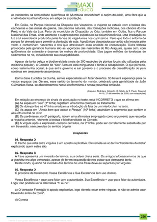 . 236
os habitantes da comunidade quilombola de Mumbuca descobriram o capim-dourado, uma fibra que a
criatividade local transformou em artigo de exportação.
Em Goiás, no Parque Nacional da Chapada dos Veadeiros, o viajante se extasia com a beleza das
cachoeiras e das matas de galeria, das piscinas naturais, das formações rochosas, dos cânions do Rio
Preto e do Vale da Lua. Perto do município de Chapadão do Céu, também em Goiás, fica o Parque
Nacional das Emas, onde acontece o surpreendente espetáculo da bioluminescência, uma irradiação de
luz azul esverdeada produzida pelas larvas de vaga-lumes nos cupinzeiros. Pena que todo o entorno do
parque foi drenado para permitir a plantação de soja. Agrotóxicos despejados por avião são levados pelo
vento e contaminam nascentes e rios que atravessam essa unidade de conservação. Outra tristeza
provocada pela ganância humana são as voçorocas das nascentes do Rio Araguaia, quase cem, com
quilômetros de extensão e dezenas de metros de profundidade. Elas jogam milhões de toneladas de
sedimentos no rio, inviabilizando sua navegabilidade.
Apesar de tanta beleza e biodiversidade (mais de 300 espécies de plantas locais são utilizadas pela
medicina popular), o Cerrado do "seo" Samuca está minguando e tende a desaparecer. O que percebo,
como testemunha ocular, é que entra governo e sai governo e o processo de desertificação do país
continua em crescimento assombroso.
Como disse Euclides da Cunha, somos especialistas em fazer desertos. Só haverá esperança para os
vastos espaços das Geraes, esse sertão do tamanho do mundo, celebrado pela genialidade de João
Guimarães Rosa, se abandonarmos nosso conformismo e nossa proverbial omissão.
(Araquém Alcântara, fotógrafo. O Estado de S. Paulo, Especial
H 4-5, 27 de setembro de 2009, com adaptações)
Em relação ao emprego de sinais de pontuação no texto, está INCORRETO o que se afirma em:
(A) As aspas em “seo” (1ª linha) registram uma forma coloquial de tratamento.
(B) Os dois-pontos na 4ª linha sinalizam a introdução da fala de um interlocutor no texto.
(C) As aspas em “Ainda bem que existe o Parque” (10ª linha) assinalam o segmento que contém o
assunto central do texto.
(D) Os parênteses, no 5º parágrafo, isolam uma afirmativa empregada como argumento que respalda
a ressalva anterior, referente à beleza e biodiversidade do Cerrado.
(E) A vírgula após a expressão campos cerrados, na 9ª linha, pode ser corretamente substituída por
um travessão, sem prejuízo do sentido original
Respostas
01. Resposta D
O trecho que está entre vírgulas é um aposto explicativo. Ele remete-se ao termo “habitantes da mata”
explicando quem estes são.
02. Resposta B
A frase apresenta um inversão de termos, sua ordem direta seria: Os amigos informaram-nos de que
a gravidez era algo demorado, apesar de terem esquecido de nos avisar que demoraria tanto.
Deste modo, quando há inversão dos termos de uma frase deve-se separá-lo por vírgulas.
03. Resposta D
O pronome de tratamento Vossa Excelência e Sua Excelência tem uso distinto.
Vossa Excelência = usar para falar com a autoridade. Sua Excelência = usar para falar da autoridade.
Logo, não poderia ser a alternativa “b” ou “c”.
a) O vereador Formigão é aposto explicativo, logo deveria estar entre vírgulas, e não se admite usar
travessão antes do "pois".
d) Correta
1165766 E-book gerado especialmente para JOAB CARDOSO MAGALHAES
 