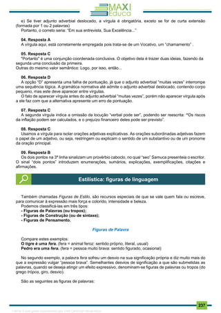 . 237
e) Se tiver adjunto adverbial deslocado, a vírgula é obrigatória, exceto se for de curta extensão
(formada por 1 ou 2 palavras)
Portanto, o correto seria: “Em sua entrevista, Sua Excelência...”
04. Resposta A
A vírgula aqui, está corretamente empregada pois trata-se de um Vocativo, um “chamamento” .
05. Resposta C
"Portanto" é uma conjunção coordenada conclusiva. O objetivo dela é trazer duas ideias, fazendo da
segunda uma conclusão da primeira.
Outras do mesmo valor semântico: Logo, por isso, então...
06. Resposta D
A opção “D” apresenta uma falha de pontuação, já que o adjunto adverbial “muitas vezes” interrompe
uma sequência lógica. A gramática normativa até admite o adjunto adverbial deslocado, contendo corpo
pequeno, mas este deve aparecer entre vírgulas.
O fato de aparecer vírgula antes do adjunto adverbial “muitas vezes”, porém não aparecer vírgula após
a ele faz com que a alternativa apresente um erro de pontuação.
07. Resposta C
A segunda vírgula indica a omissão da locução “verbal pode ser”, podendo ser reescrita: “Os riscos
da inflação podem ser calculados, e o prejuízo financeiro deles pode ser previsto”.
08. Resposta C
Usamos a vírgula para isolar orações adjetivas explicativas. As orações subordinadas adjetivas fazem
o papel de um adjetivo, ou seja, restringem ou explicam o sentido de um substantivo ou de um pronome
da oração principal.
09. Resposta B
Os dois pontos na 3ª linha sinalizam um provérbio caboclo, no qual “seo” Samuca presenteia o escritor.
O sinal “dois pontos” introduzem enumerações, sumários, explicações, exemplificações, citações e
afirmações.
Também chamadas Figuras de Estilo, são recursos especiais de que se vale quem fala ou escreve,
para comunicar à expressão mais força e colorido, intensidade e beleza.
Podemos classificá-las em três tipos:
- Figuras de Palavras (ou tropos);
- Figuras de Construção (ou de sintaxe);
- Figuras de Pensamento.
Figuras de Palavra
Compare estes exemplos:
O tigre é uma fera. (fera = animal feroz: sentido próprio, literal, usual)
Pedro era uma fera. (fera = pessoa muito brava: sentido figurado, ocasional)
No segundo exemplo, a palavra fera sofreu um desvio na sua significação própria e diz muito mais do
que a expressão vulgar “pessoa brava”. Semelhantes desvios de significação a que são submetidas as
palavras, quando se deseja atingir um efeito expressivo, denominam-se figuras de palavras ou tropos (do
grego trópos, giro, desvio).
São as seguintes as figuras de palavras:
Estilística: figuras de linguagem
1165766 E-book gerado especialmente para JOAB CARDOSO MAGALHAES
 