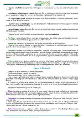 . 239
- a parte pelo todo. Exemplo: Não há teto para os necessitados. (a parte teto está no lugar do todo,
“a casa”).
- o indivíduo pela classe ou espécie. Exemplo: Ele foi o judas do grupo. (o nome próprio Judas está
sendo usado como substantivo comum, designando a espécie dos homens traidores).
- o singular pelo plural. Exemplo: O homem é um animal racional. (o singular homem está sendo
usado no lugar do plural homens).
- o gênero ou a qualidade pela espécie. Exemplo: Os mortais somos imperfeitos. (a palavra mortais
está no lugar de “seres humanos”).
- a matéria pelo objeto. Exemplo: Ele não tem um níquel. (a matéria níquel é usada no lugar da coisa
fabricada, que é “moeda”).
Observação: Os últimos 5 casos recebem também o nome de Sinédoque.
Perífrase: é a substituição de um nome por uma expressão que facilita a sua identificação. Exemplo:
O país do futebol acredita no seu povo. (país do futebol = Brasil)
Sinestesia: é a mistura de sensações percebidas por diferentes órgãos do sentido.
“O vento frio e cortante balança os trigais dourados e macios que se estendiam pelo campo.” (frio e
cortante = tato / dourados e macios = visão + tato)
Catacrese: consiste em transferir a uma palavra o sentido próprio de outra, utilizando-se formas já
incorporadas aos usos da língua. Se a metáfora surpreende pela originalidade da associação de ideias,
o mesmo não ocorre com a catacrese, que já não chama a atenção por ser tão repetidamente usada.
Exemplo: Ele embarcou no trem das onze. (originariamente, a palavra embarcar pressupõe barco e não
trem).
Antonomásia: ocorre quando substituímos um nome próprio pela qualidade ou característica que o
distingue. Exemplo: O Poeta dos Escravos é baiano. (Poeta dos Escravos está no lugar do nome próprio
Castro Alves, poeta baiano que se distinguiu por escrever poemas em defesa dos escravos).
Figuras de Construção
Compare as duas maneiras de construir esta frase:
Os homens pararam, o medo no coração.
Os homens pararam, com o medo no coração.
Nota-se que a primeira construção é mais concisa e elegante. Desvia-se da norma estritamente
gramatical para atingir um fim expressivo ou estilístico. Foi com esse intuito que assim a redigiu Jorge
Amado.
A essas construções que se afastam das estruturas regulares ou comuns e que visam transmitir à
frase mais concisão, expressividade ou elegância dá-se o nome de figuras de construção ou de sintaxe.
São as mais importantes figuras de construção:
Elipse: consiste na omissão de um termo da frase, o qual, no entanto, pode ser facilmente identificado.
Exemplo: No fim da festa, sobre as mesas, copos e garrafas vazias. (ocorre a omissão do verbo haver:
No fim da festa havia, sobre as mesas, copos e garrafas vazias).
Pleonasmo: consiste no emprego de palavras redundantes para reforçar uma ideia. Exemplo: Ele vive
uma vida feliz.
Observação: Devem ser evitados os pleonasmos viciosos, que não têm valor de reforço, sendo antes
fruto do desconhecimento do sentido das palavras, como por exemplo, as construções “subir para cima”,
“protagonista principal”, “entrar para dentro”, etc.
Polissíndeto: consiste na repetição enfática do conectivo, geralmente o “e”. Exemplo: Felizes, eles
riam, e cantavam, e pulavam de alegria, e dançavam pelas ruas...
1165766 E-book gerado especialmente para JOAB CARDOSO MAGALHAES
 