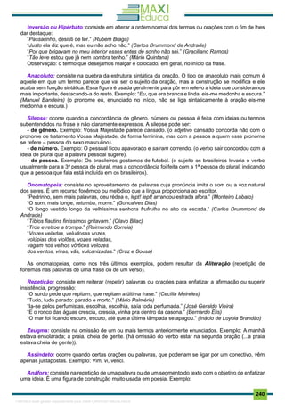 . 240
Inversão ou Hipérbato: consiste em alterar a ordem normal dos termos ou orações com o fim de lhes
dar destaque:
“Passarinho, desisti de ter.” (Rubem Braga)
“Justo ela diz que é, mas eu não acho não.” (Carlos Drummond de Andrade)
“Por que brigavam no meu interior esses entes de sonho não sei.” (Graciliano Ramos)
“Tão leve estou que já nem sombra tenho.” (Mário Quintana)
Observação: o termo que desejamos realçar é colocado, em geral, no início da frase.
Anacoluto: consiste na quebra da estrutura sintática da oração. O tipo de anacoluto mais comum é
aquele em que um termo parece que vai ser o sujeito da oração, mas a construção se modifica e ele
acaba sem função sintática. Essa figura é usada geralmente para pôr em relevo a ideia que consideramos
mais importante, destacando-a do resto. Exemplo: “Eu, que era branca e linda, eis-me medonha e escura.”
(Manuel Bandeira) (o pronome eu, enunciado no início, não se liga sintaticamente à oração eis-me
medonha e escura.)
Silepse: ocorre quando a concordância de gênero, número ou pessoa é feita com ideias ou termos
subentendidos na frase e não claramente expressos. A silepse pode ser:
- de gênero. Exemplo: Vossa Majestade parece cansado. (o adjetivo cansado concorda não com o
pronome de tratamento Vossa Majestade, de forma feminina, mas com a pessoa a quem esse pronome
se refere – pessoa do sexo masculino).
- de número. Exemplo: O pessoal ficou apavorado e saíram correndo. (o verbo sair concordou com a
ideia de plural que a palavra pessoal sugere).
- de pessoa. Exemplo: Os brasileiros gostamos de futebol. (o sujeito os brasileiros levaria o verbo
usualmente para a 3ª pessoa do plural, mas a concordância foi feita com a 1ª pessoa do plural, indicando
que a pessoa que fala está incluída em os brasileiros).
Onomatopeia: consiste no aproveitamento de palavras cuja pronúncia imita o som ou a voz natural
dos seres. É um recurso fonêmico ou melódico que a língua proporciona ao escritor.
“Pedrinho, sem mais palavras, deu rédea e, lept! lept! arrancou estrada afora.” (Monteiro Lobato)
“O som, mais longe, retumba, morre.” (Goncalves Dias)
“O longo vestido longo da velhíssima senhora frufrulha no alto da escada.” (Carlos Drummond de
Andrade)
“Tíbios flautins finíssimos gritavam.” (Olavo Bilac)
“Troe e retroe a trompa.” (Raimundo Correia)
“Vozes veladas, veludosas vozes,
volúpias dos violões, vozes veladas,
vagam nos velhos vórtices velozes
dos ventos, vivas, vãs, vulcanizadas.” (Cruz e Sousa)
As onomatopeias, como nos três últimos exemplos, podem resultar da Aliteração (repetição de
fonemas nas palavras de uma frase ou de um verso).
Repetição: consiste em reiterar (repetir) palavras ou orações para enfatizar a afirmação ou sugerir
insistência, progressão:
“O surdo pede que repitam, que repitam a última frase.” (Cecília Meireles)
“Tudo, tudo parado: parado e morto.” (Mário Palmério)
“Ia-se pelos perfumistas, escolhia, escolhia, saía toda perfumada.” (José Geraldo Vieira)
“E o ronco das águas crescia, crescia, vinha pra dentro da casona.” (Bernardo Élis)
“O mar foi ficando escuro, escuro, até que a última lâmpada se apagou.” (Inácio de Loyola Brandão)
Zeugma: consiste na omissão de um ou mais termos anteriormente enunciados. Exemplo: A manhã
estava ensolarada; a praia, cheia de gente. (há omissão do verbo estar na segunda oração (...a praia
estava cheia de gente)).
Assíndeto: ocorre quando certas orações ou palavras, que poderiam se ligar por um conectivo, vêm
apenas justapostas. Exemplo: Vim, vi, venci.
Anáfora: consiste na repetição de uma palavra ou de um segmento do texto com o objetivo de enfatizar
uma ideia. É uma figura de construção muito usada em poesia. Exemplo:
1165766 E-book gerado especialmente para JOAB CARDOSO MAGALHAES
 