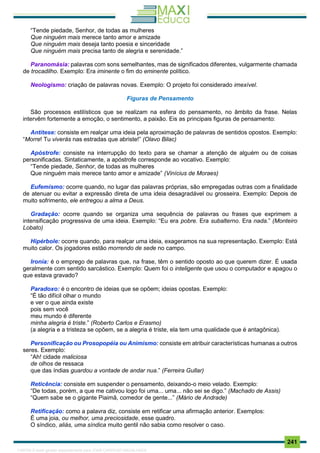 . 241
“Tende piedade, Senhor, de todas as mulheres
Que ninguém mais merece tanto amor e amizade
Que ninguém mais deseja tanto poesia e sinceridade
Que ninguém mais precisa tanto de alegria e serenidade.”
Paranomásia: palavras com sons semelhantes, mas de significados diferentes, vulgarmente chamada
de trocadilho. Exemplo: Era iminente o fim do eminente político.
Neologismo: criação de palavras novas. Exemplo: O projeto foi considerado imexível.
Figuras de Pensamento
São processos estilísticos que se realizam na esfera do pensamento, no âmbito da frase. Nelas
intervêm fortemente a emoção, o sentimento, a paixão. Eis as principais figuras de pensamento:
Antítese: consiste em realçar uma ideia pela aproximação de palavras de sentidos opostos. Exemplo:
“Morre! Tu viverás nas estradas que abriste!” (Olavo Bilac)
Apóstrofe: consiste na interrupção do texto para se chamar a atenção de alguém ou de coisas
personificadas. Sintaticamente, a apóstrofe corresponde ao vocativo. Exemplo:
“Tende piedade, Senhor, de todas as mulheres
Que ninguém mais merece tanto amor e amizade” (Vinícius de Moraes)
Eufemismo: ocorre quando, no lugar das palavras próprias, são empregadas outras com a finalidade
de atenuar ou evitar a expressão direta de uma ideia desagradável ou grosseira. Exemplo: Depois de
muito sofrimento, ele entregou a alma a Deus.
Gradação: ocorre quando se organiza uma sequência de palavras ou frases que exprimem a
intensificação progressiva de uma ideia. Exemplo: “Eu era pobre. Era subalterno. Era nada.” (Monteiro
Lobato)
Hipérbole: ocorre quando, para realçar uma ideia, exageramos na sua representação. Exemplo: Está
muito calor. Os jogadores estão morrendo de sede no campo.
Ironia: é o emprego de palavras que, na frase, têm o sentido oposto ao que querem dizer. É usada
geralmente com sentido sarcástico. Exemplo: Quem foi o inteligente que usou o computador e apagou o
que estava gravado?
Paradoxo: é o encontro de ideias que se opõem; ideias opostas. Exemplo:
“É tão difícil olhar o mundo
e ver o que ainda existe
pois sem você
meu mundo é diferente
minha alegria é triste.” (Roberto Carlos e Erasmo)
(a alegria e a tristeza se opõem, se a alegria é triste, ela tem uma qualidade que é antagônica).
Personificação ou Prosopopéia ou Animismo: consiste em atribuir características humanas a outros
seres. Exemplo:
“Ah! cidade maliciosa
de olhos de ressaca
que das índias guardou a vontade de andar nua.” (Ferreira Gullar)
Reticência: consiste em suspender o pensamento, deixando-o meio velado. Exemplo:
“De todas, porém, a que me cativou logo foi uma... uma... não sei se digo.” (Machado de Assis)
“Quem sabe se o gigante Piaimã, comedor de gente...” (Mário de Andrade)
Retificação: como a palavra diz, consiste em retificar uma afirmação anterior. Exemplos:
É uma joia, ou melhor, uma preciosidade, esse quadro.
O síndico, aliás, uma síndica muito gentil não sabia como resolver o caso.
1165766 E-book gerado especialmente para JOAB CARDOSO MAGALHAES
 