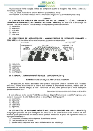 . 242
“O país andava numa situação política tão complicada quanto a de agora. Não, minto. Tanto não.”
(Raquel de Queiroz)
“Tirou, ou antes, foi-lhe tirado o lenço da mão.” (Machado de Assis)
“Ronaldo tem as maiores notas da classe. Da classe? Do ginásio!” (Geraldo França de Lima)
Questões
01. (DEFENSORIA PÚBLICA DO ESTADO DO RIO DE JANEIRO – TÉCNICO SUPERIOR
ESPECIALIZADO EM BIBLIOTECONOMIA – FGV/2014 - adaptada). Ao dizer que os shoppings são
“cidades”, o autor do texto faz uso de um tipo de linguagem figurada denominada
(A) metonímia.
(B) eufemismo.
(C) hipérbole.
(D) metáfora.
(E) catacrese.
02. (PREFEITURA DE ARCOVERDE/PE - ADMINISTRADOR DE RECURSOS HUMANOS –
CONPASS/2014) Identifique a figura de linguagem presente na tira seguinte:
(A) metonímia
(B) prosopopeia
(C) hipérbole
(D) eufemismo
(E) onomatopeia
03. (CASAL/AL - ADMINISTRADOR DE REDE - COPEVE/UFAL/2014)
Está tão quente que dá para fritar um ovo no asfalto.
O dito popular é, na maioria das vezes, uma figura de linguagem. Entre as 14h30min e às 15h desta
terça-feira, horário do dia em que o calor é mais intenso, a temperatura do asfalto, medida com um
termômetro de contato, chegou a 65ºC. Para fritar um ovo, seria preciso que o local alcançasse
aproximadamente 90 ºC.
Disponível em: http://zerohora.clicrbs.com.br. Acesso em: 22 jan. 2014.
O texto cita que o dito popular “está tão quente que dá para fritar um ovo no asfalto” expressa uma
figura de linguagem. O autor do texto refere-se a qual figura de linguagem?
(A) Eufemismo.
(B) Hipérbole.
(C) Paradoxo.
(D) Metonímia.
(E) Hipérbato.
04. (SECRETARIA DE SEGURANÇA PÚBLICA/PI – ESCRIVÃO DE POLÍCIA CIVIL – UESPI/2014).
A linguagem por meio da qual interagimos no nosso dia a dia pode revestir-se de nuances as mais
diversas: pode apresentar-se em sentido literal, figurado, metafórico. A opção em cujo trecho utilizou-se
linguagem metafórica é
(A) O equilíbrio ou desequilíbrio depende do ambiente familiar.
(B) Temos medo de sair às ruas.
(C) Nestes dias começamos a ter medo também dentro dos shoppings.
1165766 E-book gerado especialmente para JOAB CARDOSO MAGALHAES
 