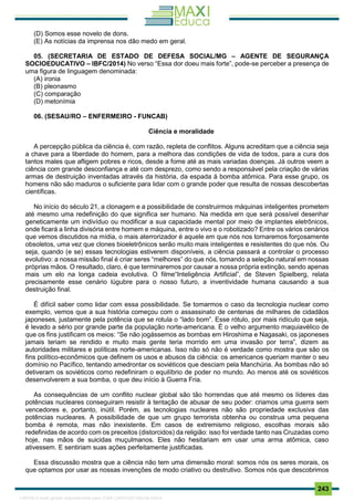 . 243
(D) Somos esse novelo de dons.
(E) As notícias da imprensa nos dão medo em geral.
05. (SECRETARIA DE ESTADO DE DEFESA SOCIAL/MG – AGENTE DE SEGURANÇA
SOCIOEDUCATIVO – IBFC/2014) No verso “Essa dor doeu mais forte”, pode-se perceber a presença de
uma figura de linguagem denominada:
(A) ironia
(B) pleonasmo
(C) comparação
(D) metonímia
06. (SESAU/RO – ENFERMEIRO - FUNCAB)
Ciência e moralidade
A percepção pública da ciência é, com razão, repleta de conflitos. Alguns acreditam que a ciência seja
a chave para a liberdade do homem, para a melhora das condições de vida de todos, para a cura dos
tantos males que afligem pobres e ricos, desde a fome até as mais variadas doenças. Já outros veem a
ciência com grande desconfiança e até com desprezo, como sendo a responsável pela criação de várias
armas de destruição inventadas através da história, da espada à bomba atômica. Para esse grupo, os
homens não são maduros o suficiente para lidar com o grande poder que resulta de nossas descobertas
científicas.
No início do século 21, a clonagem e a possibilidade de construirmos máquinas inteligentes prometem
até mesmo uma redefinição do que significa ser humano. Na medida em que será possível desenhar
geneticamente um indivíduo ou modificar a sua capacidade mental por meio de implantes eletrônicos,
onde ficará a linha divisória entre homem e máquina, entre o vivo e o robotizado? Entre os vários cenários
que vemos discutidos na mídia, o mais aterrorizador é aquele em que nós nos tornaremos forçosamente
obsoletos, uma vez que clones bioeletrônicos serão muito mais inteligentes e resistentes do que nós. Ou
seja, quando (e se) essas tecnologias estiverem disponíveis, a ciência passará a controlar o processo
evolutivo: a nossa missão final é criar seres “melhores” do que nós, tomando a seleção natural em nossas
próprias mãos. O resultado, claro, é que terminaremos por causar a nossa própria extinção, sendo apenas
mais um elo na longa cadeia evolutiva. O filme“Inteligência Artificial”, de Steven Spielberg, relata
precisamente esse cenário lúgubre para o nosso futuro, a inventividade humana causando a sua
destruição final.
É difícil saber como lidar com essa possibilidade. Se tomarmos o caso da tecnologia nuclear como
exemplo, vemos que a sua história começou com o assassinato de centenas de milhares de cidadãos
japoneses, justamente pela potência que se rotula o “lado bom”. Esse rótulo, por mais ridículo que seja,
é levado a sério por grande parte da população norte-americana. É o velho argumento maquiavélico de
que os fins justificam os meios: “Se não jogássemos as bombas em Hiroshima e Nagasaki, os japoneses
jamais teriam se rendido e muito mais gente teria morrido em uma invasão por terra”, dizem as
autoridades militares e políticas norte-americanas. Isso não só não é verdade como mostra que são os
fins político-econômicos que definem os usos e abusos da ciência: os americanos queriam manter o seu
domínio no Pacífico, tentando amedrontar os soviéticos que desciam pela Manchúria. As bombas não só
detiveram os soviéticos como redefiniram o equilíbrio de poder no mundo. Ao menos até os soviéticos
desenvolverem a sua bomba, o que deu início à Guerra Fria.
As consequências de um conflito nuclear global são tão horrendas que até mesmo os líderes das
potências nucleares conseguiram resistir à tentação de abusar de seu poder: criamos uma guerra sem
vencedores e, portanto, inútil. Porém, as tecnologias nucleares não são propriedade exclusiva das
potências nucleares. A possibilidade de que um grupo terrorista obtenha ou construa uma pequena
bomba é remota, mas não inexistente. Em casos de extremismo religioso, escolhas morais são
redefinidas de acordo com os preceitos (distorcidos) da religião: isso foi verdade tanto nas Cruzadas como
hoje, nas mãos de suicidas muçulmanos. Eles não hesitariam em usar uma arma atômica, caso
ativessem. E sentiriam suas ações perfeitamente justificadas.
Essa discussão mostra que a ciência não tem uma dimensão moral: somos nós os seres morais, os
que optamos por usar as nossas invenções de modo criativo ou destrutivo. Somos nós que descobrimos
1165766 E-book gerado especialmente para JOAB CARDOSO MAGALHAES
 