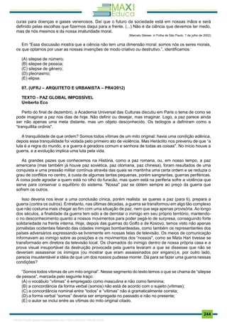 . 244
curas para doenças e gases venenosos. Daí que o futuro da sociedade está em nossas mãos e será
definido pelas escolhas que fizermos daqui para a frente. (...) Não é da ciência que devemos ter medo,
mas de nós mesmos e da nossa imaturidade moral.
(Marcelo Gleiser, in Folha de São Paulo, 7 de julho de 2002)
Em “Essa discussão mostra que a ciência não tem uma dimensão moral: somos nós os seres morais,
os que optamos por usar as nossas invenções de modo criativo ou destrutivo.”, identificamos:
(A) silepse de número;
(B) silepse de pessoa;
(C) silepse de gênero;
(D) pleonasmo;
(E) elipse.
07. (UFRJ – ARQUITETO E URBANISTA – PR4/2012)
TEXTO - PAZ GLOBAL IMPOSSÍVEL
Umberto Eco
Perto do final de dezembro, a Academia Universal das Culturas discutiu em Paris o tema de como se
pode imaginar a paz nos dias de hoje. Não definir ou desejar, mas imaginar. Logo, a paz parece ainda
ser não apenas uma meta distante, mas um objeto desconhecido. Os teólogos a definiram como a
“tranquillita ordinis".
A tranquilidade de que ordem? Somos todos vítimas de um mito original: havia uma condição edênica,
depois essa tranquilidade foi violada pelo primeiro ato de violência. Mas Heráclito nos preveniu de que “a
luta é a regra do mundo, e a guerra é geradora comum e senhora de todas as coisas". No início houve a
guerra, e a evolução implica uma luta pela vida.
As grandes pazes que conhecemos na História, como a paz romana, ou, em nosso tempo, a paz
americana (mas também já houve paz soviética, paz otomana, paz chinesa), foram resultados de uma
conquista e uma pressão militar contínua através das quais se mantinha uma certa ordem e se reduzia o
grau de conflitos no centro, à custa de algumas tantas pequenas, porém sangrentas, guerras periféricas.
A coisa pode agradar a quem está no olho do furacão, mas quem está na periferia sofre a violência que
serve para conservar o equilíbrio do sistema. “Nossa" paz se obtém sempre ao preço da guerra que
sofrem os outros.
Isso deveria nos levar a uma conclusão cínica, porém realista: se queres a paz (para ti), prepara a
guerra (contra os outros). Entretanto, nas últimas décadas, a guerra se transformou em algo tão complexo
que não costuma mais chegar ao fim com uma situação de paz, nem que seja apenas provisória. Ao longo
dos séculos, a finalidade da guerra tem sido a de derrotar o inimigo em seu próprio território, mantendo-
o no desconhecimento quanto a nossos movimentos para poder pegá-lo de surpresa, conseguindo forte
solidariedade na frente interna. Hoje, depois das guerras do Golfo e de Kosovo, temos visto não apenas
jornalistas ocidentais falando das cidades inimigas bombardeadas, como também os representantes dos
países adversários expressando-se livremente em nossas telas de televisão. Os meios de comunicação
informavam ao inimigo sobre as posições e os movimentos dos “nossos", como se Mata Hari tivesse se
transformado em diretora da televisão local. Os chamados do inimigo dentro de nossa própria casa e a
prova visual insuportável da destruição provocada pela guerra levaram a que se dissesse que não se
deveriam assassinar os inimigos (ou mostrar que eram assassinados por engano),e, por outro lado,
parecia insustentável a idéia de que um dos nossos pudesse morrer. Dá para se fazer uma guerra nessas
condições?
“Somos todos vítimas de um mito original”. Nesse segmento do texto temos o que se chama de “silepse
de pessoa”, marcada pelo seguinte traço:
(A) o vocábulo “vítimas” é empregado como masculina e não como feminina;
(B) a concordância da forma verbal (somos) não está de acordo com o sujeito (vítimas);
(C) a concordância nominal entre “todos” e “vítimas” não é gramaticalmente correta;
(D) a forma verbal “somos” deveria ser empregada no passado e não no presente;
(E) o autor se inclui entre as vítimas do mito original citado.
1165766 E-book gerado especialmente para JOAB CARDOSO MAGALHAES
 