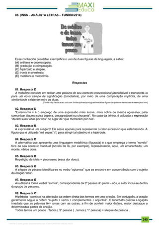 . 245
08. (INSS – ANALISTA LETRAS – FUNRIO/2014)
Esse conhecido provérbio exemplifica o uso de duas figuras de linguagem, a saber:
(A) antítese e onomatopeia.
(B) gradação e comparação.
(C) hipérbato e silepse.
(D) ironia e sinestesia.
(E) metáfora e metonímia.
Respostas
01. Resposta D
A metáfora consiste em retirar uma palavra de seu contexto convencional (denotativo) e transportá-la
para um novo campo de significação (conotativa), por meio de uma comparação implícita, de uma
similaridade existente entre as duas.
(Fonte:http://educacao.uol.com.br/disciplinas/portugues/metafora-figura-de-palavra-variacoes-e-exemplos.htm)
02. Resposta D
“Eufemismo = é o emprego de uma expressão mais suave, mais nobre ou menos agressiva, para
comunicar alguma coisa áspera, desagradável ou chocante”. No caso da tirinha, é utilizada a expressão
“deram suas vidas por nós” no lugar de “que morreram por nós”.
03. Resposta B
A expressão é um exagero! Ela serve apenas para representar o calor excessivo que está fazendo. A
figura que é utilizada “mil vezes” (!) para atingir tal objetivo é a hipérbole.
04. Resposta D
A alternativa que apresenta uma linguagem metafórica (figurada) é a que emprega o termo “novelo”
fora de seu contexto habitual (novelo de lã, por exemplo), representando, aqui, um emaranhado, um
monte, vários dons.
05. Resposta B
Repetição de ideia = pleonasmo (essa dor doeu).
06. Resposta B
A silepse de pessoa identifica-se no verbo “optamos” que se encontra em concordância com o sujeito
da oração “nós”.
07. Resposta E
Ao utilizar a forma verbal “somos”, correspondente da 3ª pessoa do plural – nós, o autor inclui-se dentro
do grupo de pessoas.
08. Resposta C
Hipérbato - consiste na alteração da ordem direta dos termos em uma oração. Em português, a oração
geralmente segue a ordem “sujeito + verbo + complementos + adjuntos”. O hipérbato quebra a ligação
imediata que as palavras têm umas com as outras, a fim de conferir maior ênfase, maior destaque a
determinadas partes da oração.
Todos temos um pouco . Todos ( 3° pessoa ) , temos ( 1° pessoa) = silepse de pessoa .
1165766 E-book gerado especialmente para JOAB CARDOSO MAGALHAES
 