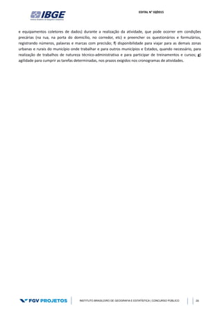 EDITAL N° 02/2015
INSTITUTO BRASILEIRO DE GEOGRAFIA E ESTATÍSTICA | CONCURSO PÚBLICO 26
e equipamentos coletores de dados) durante a realização da atividade, que pode ocorrer em condições
precárias (na rua, na porta do domicílio, no corredor, etc) e preencher os questionários e formulários,
registrando números, palavras e marcas com precisão; f) disponibilidade para viajar para as demais zonas
urbanas e rurais do município onde trabalhar e para outros municípios e Estados, quando necessário, para
realização de trabalhos de natureza técnico-administrativa e para participar de treinamentos e cursos; g)
agilidade para cumprir as tarefas determinadas, nos prazos exigidos nos cronogramas de atividades.
 
