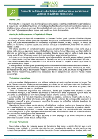 . 246
Norma Culta
Norma culta ou linguagem culta é uma expressão empregada pelos linguistas brasileiros para designar
o conjunto de variedades linguísticas produzidas pelos falantes classificado como cidadãos nascidos e
criados em zona urbana e com nível de escolaridade elevado. Assim, a norma culta define o uso correto
da Língua Portuguesa com base no que está escrito nos livros de gramática.
Aquisição da Linguagem e o Propósito da Língua
A aprendizagem da língua inicia-se em casa, no contexto familiar, que é o primeiro círculo social para
uma criança. A criança imita o que ouve e aprende, aos poucos, o vocabulário e as leis combinatórias da
língua. Um jovem falante também vai exercitando o aparelho fonador, ou seja, a língua, os lábios, os
dentes, os maxilares, as cordas vocais para produzir sons que se transformam, mais tarde, em palavras,
frases e textos.
Um falante ao entrar em contato com outras pessoas em diferentes ambientes sociais como a rua, a
escola e etc., começa a perceber que nem todos falam da mesma forma. Há pessoas que falam de forma
diferente por pertencerem a outras cidades ou regiões do país, ou por fazerem parte de outro grupo ou
classe social. Essas diferenças no uso da língua constituem as variedades linguísticas.
A língua é um poderoso instrumento de ação social, ela possibilita transmitir nossas ideias e transmitir
um conjunto de informações sobre nós mesmos. Desta forma, ela pode tanto facilitar quanto dificultar o
nosso relacionamento com as pessoas e com a sociedade no que diz respeito a nossa capacidade de
uso e articulação da língua.
Certas palavras e construções que empregamos acabam denunciando quem somos socialmente, ou
seja, em que região do país nascemos, qual nosso nível social e escolar, nossa formação e, às vezes,
até nossos valores, círculo de amizades e hobbies, como skate, rock, surfe, etc. O uso da língua também
pode informar nossa timidez, sobre nossa capacidade de nos adaptarmos às situações novas e nossa
insegurança.
Variedades Linguísticas
A língua escrita e falada apresenta uma série de variações e transformações ao pasar do tempo. Tais
variações decorrem das diferenças entre as épocas, condições sociais, culturais e regionais dos falantes.
Tomemos como exemplo a transformação ortográfica do vocábulo “farmácia” que antes era grafado com
“ph”, assim, a palavra era escrita “pharmácia”.
Todas as variedades linguísticas são adequadas, desde que cumpram com eficiência o papel
fundamental da língua, o de permitir e estabelecer a comunicação entre as pessoas. Apesar disso, há
uma entre as variedades que tem maior prestígio social, a norma culta ou norma padrã.
A norma culta é a variedade linguística ensinada nas escolas, contida na maior parte dos livros,
registros escritos, nas mídias televisivas, entre outros. Como variantes da norma padrão aparecem: a
linguagem regional, a gíria, a linguagem específica de grupos ou profissões (policiais, jogadores de
futebol, advogados, surfistas).
O ensino da língua culta na escola não tem a finalidade de condenar ou eliminar a língua que falamos
em nossa família ou em nossa comunidade. Ao contrário, o domínio da língua culta, somado ao domínio
de outras variedades linguísticas, torna-nos mais preparados para nos comunicarmos nos diferentes
contextos lingísticos, já que a linguagem utilizada em reuniões de trabalho não deve ser a mesma utilizada
em uma reunião de amigos no final de semana.
Portanto, saber usar bem uma língua equivale a saber empregá-la de modo adequado às mais
diferentes situações sociais de que participamos.
Graus de Formalismo
São muitos os tipos de registros quanto ao formalismo, tais como: o registro formal, que é uma
linguagem mais cuidada; o coloquial, que não tem um planejamento prévio, caracterizando-se por
construções gramaticais mais livres, repetições frequentes, frases curtas e conectores simples; o informal,
Reescrita de frases: substituição, deslocamento, paralelismo;
variação linguística: norma culta
1165766 E-book gerado especialmente para JOAB CARDOSO MAGALHAES
 