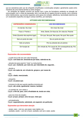 . 247
que se caracteriza pelo uso de ortografia simplificada e construções simples ( geralmente usado entre
membros de uma mesma família ou entre amigos).
As variações de registro ocorrem de acordo com o grau de formalismo existente na situação de
comunicação; com o modo de expressão, isto é, se trata de um registro formal ou escrito; com a sintonia
entre interlocutores, que envolve aspectos como graus de cortesia, deferência, tecnicidade (domínio de
um vocabulário específico de algum campo científico, por exemplo).
ATITUDES NÃO RECOMENDADAS
EXPRESSÕES CONDENÁVEIS USO RECOMENDADO
A nível de / Ao nível Em nível, No nível
Face a / Frente a Ante, Diante, Em face de, Em vista de, Perante
Onde (Quando não exprime lugar) Em que, Na qual, Nas quais, No qual, Nos quais
Sob um ponto de vista De um ponto de vista
Sob um prisma Por (ou através de) um prisma
Em função de Em virtude de, Por causa de, Em consequência de, Por,
Em razão de
Expressões não recomendadas
- a partir de (a não ser com valor temporal).
Opção: com base em, tomando-se por base, valendo-se de...
- através de (para exprimir “meio” ou instrumento).
Opção: por, mediante, por meio de, por intermédio de, segundo...
- devido a.
Opção: em razão de, em virtude de, graças a, por causa de.
- dito.
Opção: citado, mencionado.
- enquanto.
Opção: ao passo que.
- inclusive (a não ser quando significa incluindo-se).
Opção: até, ainda, igualmente, mesmo, também.
- no sentido de, com vistas a.
Opção: a fim de, para, com a finalidade de, tendo em vista.
- pois (no início da oração).
Opção: já que, porque, uma vez que, visto que.
- principalmente.
Opção: especialmente, sobretudo, em especial, em particular.
Expressões que demandam atenção
- acaso, caso – com se, use acaso; caso rejeita o se
- aceitado, aceito – com ter e haver, aceitado; com ser e estar, aceito
1165766 E-book gerado especialmente para JOAB CARDOSO MAGALHAES
 