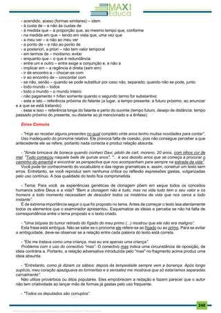 . 248
- acendido, aceso (formas similares) – idem
- à custa de – e não às custas de
- à medida que – à proporção que, ao mesmo tempo que, conforme
- na medida em que – tendo em vista que, uma vez que
- a meu ver – e não ao meu ver
- a ponto de – e não ao ponto de
- a posteriori, a priori – não tem valor temporal
- em termos de – modismo; evitar
- enquanto que – o que é redundância
- entre um e outro – entre exige a conjunção e, e não a
- implicar em – a regência é direta (sem em)
- ir de encontro a – chocar-se com
- ir ao encontro de – concordar com
- se não, senão – quando se pode substituir por caso não, separado; quando não se pode, junto
- todo mundo – todos
- todo o mundo – o mundo inteiro
- não pagamento = hífen somente quando o segundo termo for substantivo
- este e isto – referência próxima do falante (a lugar, a tempo presente; a futuro próximo; ao anunciar
e a que se está tratando)
- esse e isso – referência longe do falante e perto do ouvinte (tempo futuro, desejo de distância; tempo
passado próximo do presente, ou distante ao já mencionado e a ênfase).
Erros Comuns
- "Hoje ao receber alguns presentes no qual completo vinte anos tenho muitas novidades para contar”.
Uso inadequado do pronome relativo. Ele provoca falta de coesão, pois não consegue perceber a que
antecedente ele se refere, portanto nada conecta e produz relação absurda.
- "Ainda brincava de boneca quando conheci Davi, piloto de cart, moreno, 20 anos, com olhos cor de
mel. "Tudo começou naquele baile de quinze anos", "... é aos dezoito anos que se começa a procurar o
caminho do amanhã e encontrar as perspectiva que nos acompanham para sempre na estrada da vida”.
Você pode ter conhecimento do vocabulário e das regras gramaticais e, assim, construir um texto sem
erros. Entretanto, se você reproduz sem nenhuma crítica ou reflexão expressões gastas, vulgarizadas
pelo uso contínuo. A boa qualidade do texto fica comprometida.
- Tema: Para você, as experiências genéticas de clonagem põem em xeque todos os conceitos
humanos sobre Deus e a vida? "Bem a clonagem não é tudo, mas na vida tudo tem o seu valor e os
homens a todo momento necessitam de descobrir todos os mistérios da vida que nos cerca a todo
instante”.
É de extrema importância seguir o que foi proposto no tema. Antes de começar o texto leia atentamente
todos os elementos que o examinador apresentou. Esquematize as ideias e perceba se não há falta de
correspondência entre o tema proposto e o texto criado.
- "Uma biópsia do tumor retirado do fígado do meu primo (...) mostrou que ele não era maligno”.
Esta frase está ambígua. Não se sabe se o pronome ele refere-se ao fígado ou ao primo. Para se evitar
a ambiguidade, deve-se observar se a relação entre cada palavra do texto está correta.
- "Ele me tratava como uma criança, mas eu era apenas uma criança”.
Problema com o uso do conectivo “mas”. O conectivo mas indica uma circunstância de oposição, de
ideia contrária a. Portanto, a relação adversativa introduzida pelo "mas" no fragmento acima produz uma
ideia absurda.
- "Entretanto, como já diziam os sábios: depois da tempestade sempre vem a bonança. Após longo
suplício, meu coração apaziguava as tormentas e a sensatez me mostrava que só estaríamos separadas
carnalmente”.
Não utilize provérbios ou ditos populares. Eles empobrecem a redação e fazem parecer que o autor
não tem criatividade ao lançar mão de formas já gastas pelo uso frequente.
- "Todos os deputados são corruptos”.
1165766 E-book gerado especialmente para JOAB CARDOSO MAGALHAES
 