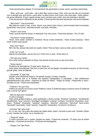 . 249
Evite pensamentos radicais. É recomendável não generalizar e evitar, assim, posições extremistas.
- "Bem, acho que - você sabe - não é fácil dizer essas coisas. Olhe, acho que ele não vai concordar
com a decisão que você tomou, quero dizer, os fatos levam você a isso, mas você sabe - todos sabem -
ele pensa diferente. É bom a gente pensar como vai fazer para, enfim, para ele entender a decisão”.
O ato de escrever é diferente do ato de falar. O texto escrito não deve apresentar marcas de oralidade.
- "Mal cheiro", "mau-humorado".
Mal opõe-se a bem e mau, a bom. Assim: mau cheiro (bom cheiro), mal-humorado (bem-humorado).
Igualmente: mau humor, mal-intencionado, mau jeito, mal-estar.
- "Fazem" cinco anos.
Fazer, quando exprime tempo, é impessoal: Faz cinco anos. / Fazia dois séculos. / Fez 15 dias.
- "Houveram" muitos acidentes.
Haver, como existir, também é invariável: Houve muitos acidentes. / Havia muitas pessoas. / Deve
haver muitos casos iguais.
- Para "mim" fazer.
Mim não faz, porque não pode ser sujeito. Assim: Para eu fazer, para eu dizer, para eu trazer.
- Entre "eu" e você.
Depois de preposição, usa-se mim ou ti: Entre mim e você. / Entre eles e ti.
- "Há" dez anos "atrás".
Há e atrás indicam passado na frase. Use apenas há dez anos ou dez anos atrás.
- "Entrar dentro".
Problema de redundância. O certo seria: entrar em.
Veja outras redundâncias: Sair fora ou para fora, elo de ligação, monopólio exclusivo, já não há mais,
ganhar grátis, viúva do falecido.
- Vai assistir "o" jogo hoje.
Assistir como presenciar exige a: Vai assistir ao jogo, à missa, à sessão.
Outros verbos com a: A medida não agradou (desagradou) à população. / Eles obedeceram
(desobedeceram) aos avisos. / Aspirava ao cargo de diretor. / Pagou ao amigo. / Respondeu à carta. /
Sucedeu ao pai. / Visava aos estudantes.
- Preferia ir "do que" ficar.
Prefere-se sempre uma coisa a outra: Preferia ir a ficar. É preferível segue a mesma norma: É preferível
lutar a morrer sem glória.
- Não há regra sem "excessão".
O certo é exceção.
Veja outras grafias erradas e, entre parênteses, a forma correta: "paralizar" (paralisar), "beneficiente"
(beneficente), "xuxu" (chuchu), "previlégio" (privilégio), "vultuoso" (vultoso), "cincoenta" (cinquenta), "zuar"
(zoar), "frustado" (frustrado), "calcáreo" (calcário), "advinhar" (adivinhar), "benvindo" (bem-vindo),
"ascenção" (ascensão), "pixar" (pichar), "impecilho" (empecilho), "envólucro" (invólucro).
- Comprei "ele" para você.
Eu, tu, ele, nós, vós e eles não podem ser objeto direto. Assim: Comprei-o para você. Também: Deixe-
os sair, mandou-nos entrar, viu-a, mandou-me.
- "Aluga-se" casas.
O verbo concorda com o sujeito: Alugam-se casas. / Fazem-se consertos. / É assim que se evitam
acidentes. / Compram-se terrenos. / Procuram-se empregados.
- Chegou "em" São Paulo.
1165766 E-book gerado especialmente para JOAB CARDOSO MAGALHAES
 
