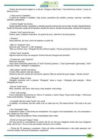 . 250
Verbos de movimento exigem a, e não em: Chegou a São Paulo. / Vai amanhã ao cinema. / Levou os
filhos ao circo.
- Todos somos "cidadões".
O plural de cidadão é cidadãos. Veja outros: caracteres (de caráter), juniores, seniores, escrivães,
tabeliães, gângsteres.
- A última "seção" de cinema.
Seção significa divisão, repartição, e sessão equivale a tempo de uma reunião, função: Seção Eleitoral,
Seção de Esportes, seção de brinquedos; sessão de cinema, sessão de pancadas, sessão do Congresso.
- Vendeu "uma" grama de ouro.
Grama, peso, é palavra masculina: um grama de ouro, vitamina C de dois gramas.
- "Porisso".
Duas palavras, por isso, como de repente e a partir de
- Não viu "qualquer" risco.
Deve-se usar “nenhum”, e não "qualquer.
Não viu nenhum risco. / Ninguém lhe fez nenhum reparo. / Nunca promoveu nenhuma confusão.
- A feira "inicia" amanhã.
Alguma coisa se inicia, se inaugura: A feira inicia-se (inaugura-se) amanhã.
- O peixe tem muito "espinho".
Peixe tem espinha.
Veja outras confusões desse tipo: O "fuzil" (fusível) queimou. / Casa "germinada" (geminada), "ciclo"
(círculo) vicioso, "cabeçário" (cabeçalho).
- Não sabiam "aonde" ele estava.
O certo: Não sabiam onde ele estava.
Aonde se usa com verbos de movimento, apenas: Não sei aonde ele quer chegar. / Aonde vamos?
- "Obrigado", disse a moça.
Obrigado concorda com a pessoa: "Obrigada", disse a moça. / Obrigado pela atenção. / Muito
obrigados por tudo.
- Ela era "meia" louca.
Meio, advérbio, não varia: meio louca, meio esperta, meio amiga.
- "Fica" você comigo.
Fica é imperativo do pronome tu. Para a 3.ª pessoa, o certo é fique: Fique você comigo. / Venha pra
Caixa você também. / Chegue aqui.
- A questão não tem nada "haver" com você.
A questão, na verdade, não tem nada a ver ou nada que ver. Da mesma forma: Tem tudo a ver com
você.
- Vou "emprestar" dele.
Emprestar é ceder, e não tomar por empréstimo: Vou pegar o livro emprestado. Ou: Vou emprestar o
livro (ceder) ao meu irmão.
Repare nesta concordância: Pediu emprestadas duas malas.
- Ele foi um dos que "chegou" antes.
Um dos que faz a concordância no plural: Ele foi um dos que chegaram antes (dos que chegaram
antes, ele foi um). / Era um dos que sempre vibravam com a vitória.
- "Cerca de 18" pessoas o saudaram. Cerca de indica arredondamento e não pode aparecer com
números exatos: Cerca de 20 pessoas o saudaram.
1165766 E-book gerado especialmente para JOAB CARDOSO MAGALHAES
 