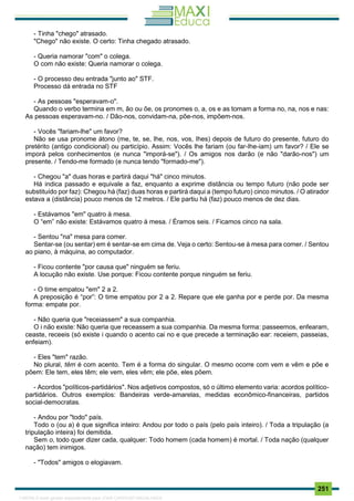. 251
- Tinha "chego" atrasado.
"Chego" não existe. O certo: Tinha chegado atrasado.
- Queria namorar "com" o colega.
O com não existe: Queria namorar o colega.
- O processo deu entrada "junto ao" STF.
Processo dá entrada no STF
- As pessoas "esperavam-o".
Quando o verbo termina em m, ão ou õe, os pronomes o, a, os e as tomam a forma no, na, nos e nas:
As pessoas esperavam-no. / Dão-nos, convidam-na, põe-nos, impõem-nos.
- Vocês "fariam-lhe" um favor?
Não se usa pronome átono (me, te, se, lhe, nos, vos, lhes) depois de futuro do presente, futuro do
pretérito (antigo condicional) ou particípio. Assim: Vocês lhe fariam (ou far-lhe-iam) um favor? / Ele se
imporá pelos conhecimentos (e nunca "imporá-se"). / Os amigos nos darão (e não "darão-nos") um
presente. / Tendo-me formado (e nunca tendo "formado-me").
- Chegou "a" duas horas e partirá daqui "há" cinco minutos.
Há indica passado e equivale a faz, enquanto a exprime distância ou tempo futuro (não pode ser
substituído por faz): Chegou há (faz) duas horas e partirá daqui a (tempo futuro) cinco minutos. / O atirador
estava a (distância) pouco menos de 12 metros. / Ele partiu há (faz) pouco menos de dez dias.
- Estávamos "em" quatro à mesa.
O “em” não existe: Estávamos quatro à mesa. / Éramos seis. / Ficamos cinco na sala.
- Sentou "na" mesa para comer.
Sentar-se (ou sentar) em é sentar-se em cima de. Veja o certo: Sentou-se à mesa para comer. / Sentou
ao piano, à máquina, ao computador.
- Ficou contente "por causa que" ninguém se feriu.
A locução não existe. Use porque: Ficou contente porque ninguém se feriu.
- O time empatou "em" 2 a 2.
A preposição é “por”: O time empatou por 2 a 2. Repare que ele ganha por e perde por. Da mesma
forma: empate por.
- Não queria que "receiassem" a sua companhia.
O i não existe: Não queria que receassem a sua companhia. Da mesma forma: passeemos, enfearam,
ceaste, receeis (só existe i quando o acento cai no e que precede a terminação ear: receiem, passeias,
enfeiam).
- Eles "tem" razão.
No plural, têm é com acento. Tem é a forma do singular. O mesmo ocorre com vem e vêm e põe e
põem: Ele tem, eles têm; ele vem, eles vêm; ele põe, eles põem.
- Acordos "políticos-partidários". Nos adjetivos compostos, só o último elemento varia: acordos político-
partidários. Outros exemplos: Bandeiras verde-amarelas, medidas econômico-financeiras, partidos
social-democratas.
- Andou por "todo" país.
Todo o (ou a) é que significa inteiro: Andou por todo o país (pelo país inteiro). / Toda a tripulação (a
tripulação inteira) foi demitida.
Sem o, todo quer dizer cada, qualquer: Todo homem (cada homem) é mortal. / Toda nação (qualquer
nação) tem inimigos.
- "Todos" amigos o elogiavam.
1165766 E-book gerado especialmente para JOAB CARDOSO MAGALHAES
 