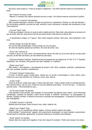 . 252
No plural, todos exige os: Todos os amigos o elogiavam. / Era difícil apontar todas as contradições do
texto.
- Ela "mesmo" arrumou a sala.
“Mesmo” é variável: Ela mesma (própria) arrumou a sala. / As vítimas mesmas recorreram à polícia.
- Chamei-o e "o mesmo" não atendeu.
Não se pode empregar o mesmo no lugar de pronome ou substantivo: Chamei-o e ele não atendeu. /
Os funcionários públicos reuniram-se hoje: amanhã o país conhecerá a decisão dos servidores (e não
"dos mesmos").
- Vou sair "essa" noite.
É este que designa o tempo no qual se está o objeto próximo: Esta noite, esta semana (a semana em
que se está), este dia, este jornal (o jornal que estou lendo), este século (o século 20).
- A temperatura chegou a 0 "graus". Zero indica singular sempre: Zero grau, zero-quilômetro, zero
hora.
- Comeu frango "ao invés de" peixe.
Em vez de indica substituição: Comeu frango em vez de peixe.
Ao invés de significa apenas ao contrário: Ao invés de entrar, saiu.
- Se eu "ver" você por aí...
O certo é: Se eu vir, revir, previr. Da mesma forma: Se eu vier (de vir); se eu tiver (de ter); se ele puser
(de pôr); se ele fizer (de fazer); se nós dissermos (de dizer).
- Evite que a bomba "expluda". Explodir só tem as pessoas em que depois do “d” vêm “e” e “i”: Explode,
explodiram, etc. Portanto, não escreva nem fale "exploda" ou "expluda",
- Disse o que "quiz".
Não existe z, mas apenas s, nas pessoas de querer e pôr: Quis, quisesse, quiseram, quiséssemos;
pôs, pus, pusesse, puseram, puséssemos.
- O homem "possue" muitos bens.
O certo: O homem possui muitos bens. Verbos em uir só têm a terminação ui: Inclui, atribui, polui.
Verbos em uar é que admitem ue: Continue, recue, atue, atenue.
- A tese "onde".
Onde só pode ser usado para lugar: A casa onde ele mora. / Veja o jardim onde as crianças brincam.
Nos demais casos, use em que: A tese em que ele defende essa ideia. / O livro em que... / A faixa em
que ele canta... / Na entrevista em que...
- Já "foi comunicado" da decisão.
Uma decisão é comunicada, mas ninguém "é comunicado" de alguma coisa. Assim: Já foi informado
(cientificado, avisado) da decisão. Outra forma errada: A diretoria "comunicou" os empregados da
decisão. Opções corretas: A diretoria comunicou a decisão aos empregados. / A decisão foi comunicada
aos empregados.
- A modelo "pousou" o dia todo.
Modelo posa (de pose). Quem pousa é ave, avião, viajante, etc.
- Espero que "viagem" hoje.
Viagem, com g, é o substantivo: Minha viagem. A forma verbal é viajem (de viajar).
Evite também "comprimentar" alguém: de cumprimento (saudação), só pode resultar cumprimentar.
Comprimento é extensão. Igualmente: Comprido (extenso) e cumprido (concretizado).
- O pai "sequer" foi avisado.
Sequer deve ser usado com negativa: O pai nem sequer foi avisado. / Partiu sem sequer nos avisar.
1165766 E-book gerado especialmente para JOAB CARDOSO MAGALHAES
 