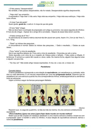. 253
- O fato passou "desapercebido".
Na verdade, o fato passou despercebido, não foi notado. Desapercebido significa desprevenido.
- "Haja visto" seu empenho...
A expressão é “haja vista” e não varia: Haja vista seu empenho. / Haja vista seus esforços. / Haja vista
suas críticas.
- A moça "que ele gosta".
Quem gosta, gosta de, o certo é: A moça de que ele gosta
- É hora "dele" chegar.
Não se deve fazer a contração da preposição com artigo ou pronome, nos casos seguidos de infinitivo:
É hora de ele chegar. / Apesar de o amigo tê-lo convidado. / Depois de esses fatos terem ocorrido.
- A festa começa às 8 "hrs.".
As abreviaturas do sistema métrico decimal não têm plural nem ponto. Assim: 8 h, 2 km (e não "kms."),
5 m, 10 kg.
- "Dado" os índices das pesquisas...
A concordância é normal: Dados os índices das pesquisas... / Dado o resultado... / Dadas as suas
ideias...
- Ficou "sobre" a mira do assaltante.
Sob é que significa debaixo de: Ficou sob a mira do assaltante. / Escondeu-se sob a cama.
Sobre equivale a em cima de ou a respeito de: Estava sobre o telhado. / Falou sobre a inflação. E
lembre-se: O animal ou o piano têm cauda e o doce, calda. Da mesma forma, alguém traz alguma coisa
e alguém vai para trás.
- "Ao meu ver". Não existe artigo nessas expressões: A meu ver, a seu ver, a nosso ver.
Paralelismo
Conceito básico:
O termo paralelismo corresponde a uma relação de equivalência, por semelhança ou contraste, entre
dois ou mais elementos. É um recurso responsável por uma boa progressão textual. Dizemos que há
paralelismo em uma estrutura quando há uma correspondência rítmica, sintática/gramatical ou semântica
entre as estruturas.
Vejam a tirinha a seguir da famosa personagem Mafalda:
(Quino)
Reparem que, no segundo quadrinho, na fala da mãe da menina, há uma estrutura sintaticamente
equivalente:
“[Para trabalhar,] [para nos amar,] [para fazer deste mundo um mundo melhor]”
Notem que as três orações em destaque obedecem a uma mesma estrutura sintática: iniciam-se com
a preposição “para” e mantêm o verbo no infinitivo. A essa relação de equivalência estrutural, damos o
nome de paralelismo.
1165766 E-book gerado especialmente para JOAB CARDOSO MAGALHAES
 