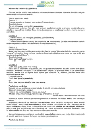 . 255
Paralelismo sintático ou gramatical
É aquele em que se nota uma correlação sintática numa estrutura frasal a partir de termos ou orações
semelhantes morfossintaticamente.
Veja os exemplos a seguir:
Exemplo 1:
O condenado não só [roubou], mas também [é sequestrador].
Corrigindo, temos:
Ele não só roubou, mas também sequestrou.
Reparem que os termos “não só... mas também” estabelecem entre as orações coordenadas uma
relação de equivalência sintática. Dessa forma, é preciso que as orações apresentem a mesma estrutura
gramatical.
Exemplo 2:
O cidadão precisa [de educação], [respeito] e [solidariedade].
Corrigindo, temos:
O cidadão precisa [de educação], [de respeito] e [de solidariedade]. (os três complementos verbais
devem vir preposicionados - encadeamento de funções sintáticas)
Exemplo 3:
[Gosto] e [compro] livros.
Nesse caso, temos um problema na construção. O verbo “gostar” é transitivo indireto, enquanto o verbo
“comprar” é transitivo direto. A frase mostra-se incompleta sintaticamente, uma vez que só há um
complemento verbal (“livros”).
Corrigindo, temos:
Gosto [de livros] e [os] compro.
OI OD
Exemplo 4:
Quero [sua ajuda] e [que você venha].
Nesse caso, o paralelismo foi quebrado, uma vez que os complementos do verbo “querer” têm “pesos
sintáticos” diferentes: “sua ajuda” é um objeto direto “simples” e “que você venha” é um objeto direto
oracional. Repare que os objetos estão ligados pelo conectivo “e”, devendo, portanto, haver uma
equivalência entre eles.
Corrigindo, temos:
Quero [sua ajuda] e [sua vinda].
ou
Quero [que você me ajude] e [que você venha].
Paralelismo semântico
É aquele em que se observa uma correlação de sentido entre as estruturas.
Observem os exemplos a seguir:
“Trocava [de namorada] como trocava [de blusa]”.
“Marcela amou-me durante [quinze meses] e [onze contos de réis]”
(Machado de Assis – Memórias Póstumas de Brás Cubas)
Notem que, apesar de haver paralelismo gramatical ou sintático nas frases, não há uma correlação
semântica.
No primeiro caso trocar “de namorada” não equivale a trocar “de blusa”; no segundo, amar “durante
quinze meses” (tempo) não corresponde a amar “durante onze contos de réis”. São relações de
sentido diferentes. Dessa forma, podemos dizer que houve uma “quebra” do paralelismo semântico,
pois é feita uma aproximação entre elementos de “carga significativa” diferente. Entretanto, isso
foi intencional e não deve ser visto como uma falha de construção.
Na maioria das vezes, esse tipo de construção é proposital para trazer a um trecho determinado efeito
de sentido a partir da ironia ou do humor, como nos exemplos acima.
Paralelismo rítmico
1165766 E-book gerado especialmente para JOAB CARDOSO MAGALHAES
 