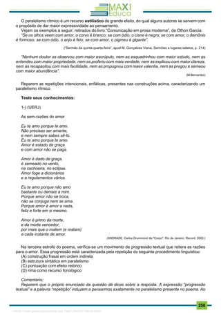. 256
O paralelismo rítmico é um recurso estilístico de grande efeito, do qual alguns autores se servem com
o propósito de dar maior expressividade ao pensamento.
Vejam os exemplos a seguir, retirados do livro “Comunicação em prosa moderna”, de Othon Garcia:
“Se os olhos veem com amor, o corvo é branco; se com ódio, o cisne é negro; se com amor, o demônio
é formoso; se com ódio, o anjo é feio; se com amor, o pigmeu é gigante”.
(“Sermão da quinta quarta-feira”, apud M. Gonçalves Viana, Sermões e lugares seletos, p. 214)
“Nenhum doutor as observou com maior escrúpulo, nem as esquadrinhou com maior estudo, nem as
entendeu com maior propriedade, nem as proferiu com mais verdade, nem as explicou com maior clareza,
nem as recapacitou com mais facilidade, nem as propugnou com maior valentia, nem as pregou e semeou
com maior abundância”.
(M.Bernardes)
Reparem as repetições intencionais, enfáticas, presentes nas construções acima, caracterizando um
paralelismo rítmico.
Teste seus conhecimentos:
1-) (UERJ)
As sem-razões do amor
Eu te amo porque te amo.
Não precisas ser amante,
e nem sempre sabes sê-lo.
Eu te amo porque te amo.
Amor é estado de graça
e com amor não se paga.
Amor é dado de graça,
é semeado no vento,
na cachoeira, no eclipse.
Amor foge a dicionários
e a regulamentos vários.
Eu te amo porque não amo
bastante ou demais a mim.
Porque amor não se troca,
não se conjuga nem se ama.
Porque amor é amor a nada,
feliz e forte em si mesmo.
Amor é primo da morte,
e da morte vencedor,
por mais que o matem (e matam)
a cada instante de amor.
(ANDRADE, Carlos Drummond de."Corpo". Rio de Janeiro: Record, 2002.)
Na terceira estrofe do poema, verifica-se um movimento de progressão textual que reitera as razões
para o amor. Essa progressão está caracterizada pela repetição do seguinte procedimento linguístico:
(A) construção frasal em ordem indireta
(B) estrutura sintática em paralelismo
(C) pontuação com efeito retórico
(D) rima como recurso fonológico
Comentário:
Reparem que o próprio enunciado da questão dá dicas sobre a resposta. A expressão “progressão
textual” e a palavra “repetição” induzem a pensarmos exatamente no paralelismo presente no poema. Ao
1165766 E-book gerado especialmente para JOAB CARDOSO MAGALHAES
 