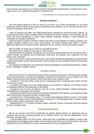. 257
longo do texto, enumeram-se, por meio de estruturas equivalentes sintaticamente, as razões para o amor.
Logo, como se vê, o gabarito da questão é a alternativa “B”.
http://soumaisenem.com.br/portugues/coesao-e-coerencia/paralelismo-parte-02
Variação Linguística
“Há uma grande diferença se fala um deus ou um herói; se um velho amadurecido ou um jovem
impetuoso na flor da idade; se uma matrona autoritária ou uma dedicada; se um mercador errante ou um
lavrador de pequeno campo fértil (...)”
Todas as pessoas que falam uma determinada língua conhecem as estruturas gerais, básicas, de
funcionamento podem sofrer variações devido à influência de inúmeros fatores. Tais variações, que às
vezes são pouco perceptíveis e outras vezes bastante evidentes, recebem o nome genérico de
variedades ou variações linguísticas.
Nenhuma língua é usada de maneira uniforme por todos os seus falantes em todos os lugares e em
qualquer situação. Sabe-se que, numa mesma língua, há formas distintas para traduzir o mesmo
significado dentro de um mesmo contexto. Suponham-se, por exemplo, os dois enunciados a seguir:
Veio me visitar um amigo que eu morei na casa dele faz tempo.
Veio visitar-me um amigo em cuja casa eu morei há anos.
Qualquer falante do português reconhecerá que os dois enunciados pertencem ao seu idioma e têm o
mesmo sentido, mas também que há diferenças. Pode dizer, por exemplo, que o segundo é de uma
pessoa mais “estudada”.
Isso é prova de que, ainda que intuitivamente e sem saber dar grandes explicações, as pessoas têm
noção de que existem muitas maneiras de falar a mesma língua. É o que os teóricos chamam de variações
linguísticas.
As variações que distinguem uma variante de outra se manifestam em quatro planos distintos, a saber:
fônico, morfológico, sintático e lexical.
Variações Fônicas
São as que ocorrem no modo de pronunciar os sons constituintes da palavra. Os exemplos de variação
fônica são abundantes e, ao lado do vocabulário, constituem os domínios em que se percebe com mais
nitidez a diferença entre uma variante e outra. Entre esses casos, podemos citar:
- a queda do “r” final dos verbos, muito comum na linguagem oral no português: falá, vendê, curti (em
vez de curtir), compô.
- o acréscimo de vogal no início de certas palavras: eu me alembro, o pássaro avoa, formas comuns
na linguagem clássica, hoje frequentes na fala caipira.
- a queda de sons no início de palavras: ocê, cê, ta, tava, marelo (amarelo), margoso (amargoso),
características na linguagem oral coloquial.
- a redução de proparoxítonas a paroxítonas: Petrópis (Petrópolis), fórfi (fósforo), porva (pólvora), todas
elas formas típicas de pessoas de baixa condição social.
- A pronúncia do “l” final de sílaba como “u” (na maioria das regiões do Brasil) ou como “l” (em certas
regiões do Rio Grande do Sul e Santa Catarina) ou ainda como “r” (na linguagem caipira): quintau, quintar,
quintal; pastéu, paster, pastel; faróu, farór, farol.
- deslocamento do “r” no interior da sílaba: largato, preguntar, estrupo, cardeneta, típicos de pessoas
de baixa condição social.
Variações Morfológicas
São as que ocorrem nas formas constituintes da palavra. Nesse domínio, as diferenças entre as
variantes não são tão numerosas quanto as de natureza fônica, mas não são desprezíveis. Como
exemplos, podemos citar:
- o uso do prefixo hiper- em vez do sufixo -íssimo para criar o superlativo de adjetivos, recurso muito
característico da linguagem jovem urbana: um cara hiper-humano (em vez de humaníssimo), uma prova
hiperdifícil (em vez de dificílima), um carro hiperpossante (em vez de possantíssimo).
1165766 E-book gerado especialmente para JOAB CARDOSO MAGALHAES
 
