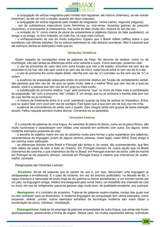. 258
- a conjugação de verbos irregulares pelo modelo dos regulares: ele interviu (interveio), se ele manter
(mantiver), se ele ver (vir) o recado, quando ele repor (repuser).
- a conjugação de verbos regulares pelo modelo de irregulares: vareia (varia), negoceia (negocia).
- uso de substantivos masculinos como femininos ou vice-versa: duzentas gramas de presunto
(duzentos), a champanha (o champanha), tive muita dó dela (muito dó), mistura do cal (da cal).
- a omissão do “s” como marca de plural de substantivos e adjetivos (típicos do falar paulistano): os
amigo e as amiga, os livro indicado, as noite fria, os caso mais comum.
- o enfraquecimento do uso do modo subjuntivo: Espero que o Brasil reflete (reflita) sobre o que
aconteceu nas últimas eleições; Se eu estava (estivesse) lá, não deixava acontecer; Não é possível que
ele esforçou (tenha se esforçado) mais que eu.
Variações Sintáticas
Dizem respeito às correlações entre as palavras da frase. No domínio da sintaxe, como no da
morfologia, não são tantas as diferenças entre uma variante e outra. Como exemplo, podemos citar:
- o uso de pronomes do caso reto com outra função que não a de sujeito: encontrei ele (em vez de
encontrei-o) na rua; não irão sem você e eu (em vez de mim); nada houve entre tu (em vez de ti) e ele.
- o uso do pronome lhe como objeto direto: não lhe (em vez de “o”) convidei; eu lhe (em vez de “o”) vi
ontem.
- a ausência da preposição adequada antes do pronome relativo em função de complemento verbal:
são pessoas que (em vez de: de que) eu gosto muito; este é o melhor filme que (em vez de a que) eu
assisti; você é a pessoa que (em vez de em que) eu mais confio.
- a substituição do pronome relativo “cujo” pelo pronome “que” no início da frase mais a combinação
da preposição “de” com o pronome “ele” (=dele): É um amigo que eu já conhecia a família dele (em vez
de cuja família eu já conhecia).
- a mistura de tratamento entre tu e você, sobretudo quando se trata de verbos no imperativo: Entra,
que eu quero falar com você (em vez de contigo); Fala baixo que a sua (em vez de tua) voz me irrita.
- ausência de concordância do verbo com o sujeito: Eles chegou tarde (em grupos de baixa extração
social); Faltou naquela semana muitos alunos; Comentou-se os episódios.
Variações Léxicas
É o conjunto de palavras de uma língua. As variantes do plano do léxico, como as do plano fônico, são
muito numerosas e caracterizam com nitidez uma variante em confronto com outra. Eis alguns, entre
múltiplos exemplos possíveis de citar:
- a escolha do adjetivo maior em vez do advérbio muito para formar o grau superlativo dos adjetivos,
características da linguagem jovem de alguns centros urbanos: maior legal; maior difícil; Esse amigo é
um carinha maior esforçado.
- as diferenças lexicais entre Brasil e Portugal são tantas e, às vezes, tão surpreendentes, que têm
sido objeto de piada de lado a lado do Oceano. Em Portugal chamam de cueca aquilo que no Brasil
chamamos de calcinha; o que chamamos de fila no Brasil, em Portugal chamam de bicha; café da manhã
em Portugal se diz pequeno almoço; camisola em Portugal traduz o mesmo que chamamos de suéter,
malha, camiseta.
Designações das Variantes Lexicais:
- Arcaísmo: diz-se de palavras que já caíram de uso e, por isso, denunciam uma linguagem já
ultrapassada e envelhecida. É o caso de reclame, em vez de anúncio publicitário; na década de 60, o
rapaz chamava a namorada de broto (hoje se diz gatinha ou forma semelhante), e um homem bonito era
um pão; na linguagem antiga, médico era designado pelo nome físico; um bobalhão era chamado de coió
ou bocó; em vez de refrigerante usava-se gasosa; algo muito bom, de qualidade excelente, era supimpa.
- Neologismo: é o contrário do arcaísmo. Trata-se de palavras recém-criadas, muitas das quais mal
ou nem entraram para os dicionários. A moderna linguagem da computação tem vários exemplos, como
escanear, deletar, printar; outros exemplos extraídos da tecnologia moderna são mixar (fazer a
combinação de sons), robotizar, robotização.
- Estrangeirismo: trata-se do emprego de palavras emprestadas de outra língua, que ainda não foram
aportuguesadas, preservando a forma de origem. Nesse caso, há muitas expressões latinas, sobretudo
1165766 E-book gerado especialmente para JOAB CARDOSO MAGALHAES
 