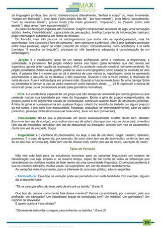 . 259
da linguagem jurídica, tais como: habeas-corpus (literalmente, “tenhas o corpo” ou, mais livremente,
“estejas em liberdade”), ipso facto (“pelo próprio fato de”, “por isso mesmo”), ipsis litteris (textualmente,
“com as mesmas letras”), grosso modo (“de modo grosseiro”, “impreciso”), sic (“assim, como está
escrito”), data venia (“com sua permissão”).
As palavras de origem inglesas são inúmeras: insight (compreensão repentina de algo, uma percepção
súbita), feeling (“sensibilidade”, capacidade de percepção), briefing (conjunto de informações básicas),
jingle (mensagem publicitária em forma de música).
Do francês, hoje são poucos os estrangeirismos que ainda não se aportuguesaram, mas há
ocorrências: hors-concours (“fora de concurso”, sem concorrer a prêmios), tête-à-tête (palestra particular
entre duas pessoas), esprit de corps (“espírito de corpo”, corporativismo), menu (cardápio), à la carte
(cardápio “à escolha do freguês”), physique du rôle (aparência adequada à caracterização de um
personagem).
- Jargão: é o vocabulário típico de um campo profissional como a medicina, a engenharia, a
publicidade, o jornalismo. No jargão médico temos uso tópico (para remédios que não devem ser
ingeridos), apneia (interrupção da respiração), AVC ou acidente vascular cerebral (derrame cerebral). No
jargão jornalístico chama-se de gralha, pastel ou caco o erro tipográfico como a troca ou inversão de uma
letra. A palavra lide é o nome que se dá à abertura de uma notícia ou reportagem, onde se apresenta
sucintamente o assunto ou se destaca o fato essencial. Quando o lide é muito prolixo, é chamado de
nariz-de-cera. Furo é notícia dada em primeira mão. Quando o furo se revela falso, foi uma barriga. Entre
os jornalistas é comum o uso do verbo repercutir como transitivo direto: __ Vá lá repercutir a notícia de
renúncia! (esse uso é considerado errado pela gramática normativa).
- Gíria: é o vocabulário especial de um grupo que não deseja ser entendido por outros grupos ou que
pretende marcar sua identidade por meio da linguagem. Existe a gíria de grupos marginalizados, de
grupos jovens e de segmentos sociais de contestação, sobretudo quando falam de atividades proibidas.
A lista de gírias é numerosíssima em qualquer língua: ralado (no sentido de afetado por algum prejuízo
ou má-sorte), ir pro brejo (ser malsucedido, fracassar, prejudicar-se irremediavelmente), cara ou cabra
(indivíduo, pessoa), bicha (homossexual masculino), levar um lero (conversar).
- Preciosismo: diz-se que é preciosista um léxico excessivamente erudito, muito raro, afetado:
Escoimar (em vez de corrigir); procrastinar (em vez de adiar); discrepar (em vez de discordar); cinesíforo
(em vez de motorista); obnubilar (em vez de obscurecer ou embaçar); conúbio (em vez de casamento);
chufa (em vez de caçoada, troça).
- Vulgarismo: é o contrário do preciosismo, ou seja, o uso de um léxico vulgar, rasteiro, obsceno,
grosseiro. É o caso de quem diz, por exemplo, de saco cheio (em vez de aborrecido), se ferrou (em vez
de se deu mal, arruinou-se), feder (em vez de cheirar mal), ranho (em vez de muco, secreção do nariz).
Tipos de Variação
Não tem sido fácil para os estudiosos encontrar para as variantes linguísticas um sistema de
classificação que seja simples e, ao mesmo tempo, capaz de dar conta de todas as diferenças que
caracterizam os múltiplos modos de falar dentro de uma comunidade linguística. O principal problema é
que os critérios adotados, muitas vezes, se superpõem, em vez de atuarem isoladamente.
As variações mais importantes, para o interesse do concurso público, são os seguintes:
- Sóciocultural: Esse tipo de variação pode ser percebido com certa facilidade. Por exemplo, alguém
diz a seguinte frase:
“Tá na cara que eles não teve peito de encará os ladrão.” (frase 1)
Que tipo de pessoa comumente fala dessa maneira? Vamos caracterizá-la, por exemplo, pela sua
profissão: um advogado? Um trabalhador braçal de construção civil? Um médico? Um garimpeiro? Um
repórter de televisão?
E quem usaria a frase abaixo?
“Obviamente faltou-lhe coragem para enfrentar os ladrões.” (frase 2)
1165766 E-book gerado especialmente para JOAB CARDOSO MAGALHAES
 