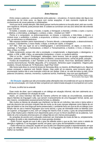 . 261
Texto II
Entre Palavras
Entre coisas e palavras – principalmente entre palavras – circulamos. A maioria delas não figura nos
dicionários de há trinta anos, ou figura com outras acepções. A todo momento impõe-se tornar
conhecimento de novas palavras e combinações.
Você que me lê, preste atenção. Não deixe passar nenhuma palavra ou locução atual, pelo seu ouvido,
sem registrá-la. Amanhã, pode precisar dela. E cuidado ao conversar com seu avô; talvez ele não entenda
o que você diz.
O malote, o cassete, o spray, o fuscão, o copião, a Vemaguet, a chacrete, o linóleo, o nylon, o nycron,
o ditafone, a informática, a dublagem, o sinteco, o telex... Existiam em 1940?
Ponha aí o computador, os anticoncepcionais, os mísseis, a motoneta, a Velo-Solex, o biquíni, o
módulo lunar, o antibiótico, o enfarte, a acupuntura, a biônica, o acrílico, o ta legal, a apartheid, o som
pop, as estruturas e a infraestrutura.
Não esqueça também (seria imperdoável) o Terceiro Mundo, a descapitalização, o desenvolvimento,
o unissex, o bandeirinha, o mass media, o Ibope, a renda per capita, a mixagem.
Só? Não. Tem seu lugar ao sol a metalinguagem, o servomecanismo, as algias, a coca-cola, o
superego, a Futurologia, a homeostasia, a Adecif, a Transamazônica, a Sudene, o Incra, a Unesco, o
Isop, a Oea, e a ONU.
Estão reclamando, porque não citei a conotação, o conglomerado, a diagramação, o ideologema, o
idioleto, o ICM, a IBM, o falou, as operações triangulares, o zoom, e a guitarra elétrica.
Olhe aí na fila – quem? Embreagem, defasagem, barra tensora, vela de ignição, engarrafamento,
Detran, poliéster, filhotes de bonificação, letra imobiliária, conservacionismo, carnet da girafa, poluição.
Fundos de investimento, e daí? Também os de incentivos fiscais. Knon-how. Barbeador elétrico de
noventa microrranhuras. Fenolite, Baquelite, LP e compacto. Alimentos super congelados. Viagens pelo
crediário, Circuito fechado de TV Rodoviária. Argh! Pow! Click!
Não havia nada disso no Jornal do tempo de Venceslau Brás, ou mesmo, de Washington Luís. Algumas
coisas começam a aparecer sob Getúlio Vargas. Hoje estão ali na esquina, para consumo geral. A
enumeração caótica não é uma invenção crítica de Leo Spitzer. Está aí, na vida de todos os dias. Entre
palavras circulamos, vivemos, morremos, e palavras somos, finalmente, mas com que significado?
(Carlos Drummond de Andrade, Poesia e prosa,
Rio de Janeiro, Nova Aguiar, 1988)
- De Situação: aquelas que são provocadas pelas alterações das circunstâncias em que se desenrola
o ato de comunicação. Um modo de falar compatível com determinada situação é incompatível com outra:
Ô mano, ta difícil de te entendê.
Esse modo de dizer, que é adequado a um diálogo em situação informal, não tem cabimento se o
interlocutor é o professor em situação de aula.
Assim, um único indivíduo não fala de maneira uniforme em todas as circunstâncias, excetuados
alguns falantes da linguagem culta, que servem invariavelmente de uma linguagem formal, sendo, por
isso mesmo, considerados excessivamente formais ou afetados.
São muitos os fatores de situação que interferem na fala de um indivíduo, tais como o tema sobre o
qual ele discorre (em princípio ninguém fala da morte ou de suas crenças religiosas como falaria de um
jogo de futebol ou de uma briga que tenha presenciado), o ambiente físico em que se dá um diálogo (num
templo não se usa a mesma linguagem que numa sauna), o grau de intimidade entre os falantes (com
um superior, a linguagem é uma, com um colega de mesmo nível, é outra), o grau de comprometimento
que a fala implica para o falante (num depoimento para um juiz no fórum escolhem-se as palavras, num
relato de uma conquista amorosa para um colega fala-se com menos preocupação).
As variações de acordo com a situação costumam ser chamadas de níveis de fala ou, simplesmente,
variações de estilo e são classificadas em duas grandes divisões:
- Estilo Formal: aquele em que é alto o grau de reflexão sobre o que se diz, bem como o estado de
atenção e vigilância. É na linguagem escrita, em geral, que o grau de formalidade é mais tenso.
- Estilo Informal (ou coloquial): aquele em que se fala com despreocupação e espontaneidade, em que
o grau de reflexão sobre o que se diz é mínimo. É na linguagem oral íntima e familiar que esse estilo
melhor se manifesta.
1165766 E-book gerado especialmente para JOAB CARDOSO MAGALHAES
 