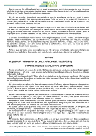 . 262
Como exemplo de estilo coloquial vem a seguir um pequeno trecho da gravação de uma conversa
telefônica entre duas universitárias paulistanas de classe média, transcrito do livro Tempos Linguísticos,
de Fernando Tarallo. As reticências indicam as pausas.
Eu não sei tem dia... depende do meu estado de espírito, tem dia que minha voz... mais ta assim,
sabe? taquara rachada? Fica assim aquela voz baixa. Outro dia eu fui lê um artigo, lê?! Um menino lá
que faiz pós-graduação na, na GV, ele me, nóis ficamo até duas hora da manhã ele me explicando toda
a matéria de economia, das nove da noite.
Como se pode notar, não há preocupação com a pronúncia nem com a continuidade das ideias, nem
com a escolha das palavras. Para exemplificar o estilo formal, eis um trecho da gravação de uma aula de
português de uma professora universitária do Rio de Janeiro, transcrito do livro de Dinah Callou. A
linguagem falada culta na cidade do Rio de Janeiro. As pausas são marcadas com reticências.
o que está ocorrendo com nossos alunos é uma fragmentação do ensino... ou seja... ele perde a noção
do todo... e fica com uma série... de aspectos teóricos... isolados... que ele não sabe vincular a realidade
nenhuma de seu idioma... isto é válido também para a faculdade de letras... ou seja... né? há uma série...
de conceitos teóricos... que têm nomes bonitos e sofisticados... mas que... na hora de serem
empregados... deixam muito a desejar...
Nota-se que, por tratar-se de exposição oral, não há o grau de formalidade e planejamento típico do
texto escrito, mas trata-se de um estilo bem mais formal e vigiado que o da menina ao telefone.
Questões
01. (SEDUC/PI – PROFESSOR DE LÍNGUA PORTUGUESA – NUCEPE/2015)
SOTAQUE MINEIRO: É ILEGAL, IMORAL OU ENGORDA?
Gente, simplificar é um pecado. Se a vida não fosse tão corrida, se não tivesse tanta conta para pagar,
tantos processos — oh sina — para analisar, eu fundaria um partido cuja luta seria descobrir as falas de
cada região do Brasil.
Cadê os linguistas deste país? Sinto falta de um tratado geral das sotaques brasileiros. Não há nada
que me fascine mais. Como é que as montanhas, matas ou mares influem tanto, e determinam a cadência
e a sonoridade das palavras?
(...)
Os mineiros têm um ódio mortal das palavras completas. Preferem, sabe-se lá por que, abandoná-las
no meio do caminho (não dizem: pode parar, dizem: pó parar. Não dizem: onde eu estou?, dizem:
ôndôtô?). Parece que as palavras, para os mineiros, são como aqueles chatos que pedem carona.
Quando você percebe a roubada, prefere deixá-los no caminho.
(...)
Mineiro não fala que o sujeito é competente em tal ou qual atividade. Fala que ele é bom de serviço.
Pouco importa que seja um juiz, um jogador de futebol ou um ator de filme pornô. Se der no couro —
metaforicamente falando, claro — ele é bom de serviço. Faz sentido...
Mineiras não usam o famosíssimo tudo bem. Sempre que duas mineiras se encontram, uma delas há
de perguntar pra outra: cê tá boa? Para mim, isso é pleonasmo. Perguntar para uma mineira se ela tá
boa, é como perguntar a um peixe se ele sabe nadar. Desnecessário.
Há outras. Vamos supor que você esteja tendo um caso com uma mulher casada. Um amigo seu, se
for mineiro, vai chegar e dizer: — Mexe com isso não, sô (leia-se: sai dessa, é fria, etc).(...).
Os mineiros também não gostam do verbo conseguir. Aqui ninguém consegue nada. Você não dá
conta. Sôcê (se você) acha que não vai chegar a tempo, você liga e diz: — Aqui, não vou dar conta de
chegar na hora, não, sô.
(...)
Mineiras não dizem apaixonado por. Dizem, sabe-se lá por que, apaixonado com. Soa engraçado aos
ouvidos forasteiros. Ouve-se a toda hora: Ah, eu apaixonei com ele.... Ou: sou doida com ele (ele, no
caso, pode ser você, um carro, um cachorro). Elas vivem apaixonadas com alguma coisa.
(Texto de Felipe Peixoto Braga Netto - Crônica extraída do livro "As coisas simpáticas da vida", Landy Editora, São Paulo (SP) - 2005, pág.
82. Publicação retirada do site: http://goo.gl/ajNZpc. - Acesso em 14.6.2015).
1165766 E-book gerado especialmente para JOAB CARDOSO MAGALHAES
 