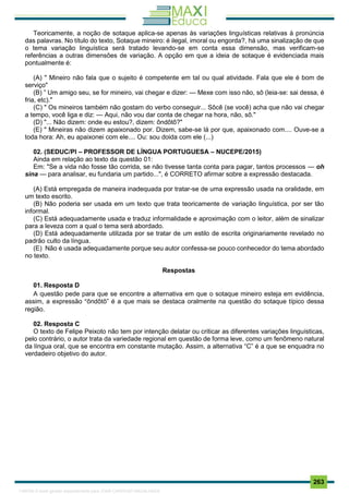 . 263
Teoricamente, a noção de sotaque aplica-se apenas às variações linguísticas relativas à pronúncia
das palavras. No título do texto, Sotaque mineiro: é ilegal, imoral ou engorda?, há uma sinalização de que
o tema variação linguística será tratado levando-se em conta essa dimensão, mas verificam-se
referências a outras dimensões de variação. A opção em que a ideia de sotaque é evidenciada mais
pontualmente é:
(A) " Mineiro não fala que o sujeito é competente em tal ou qual atividade. Fala que ele é bom de
serviço"
(B) ” Um amigo seu, se for mineiro, vai chegar e dizer: — Mexe com isso não, sô (leia-se: sai dessa, é
fria, etc)."
(C) " Os mineiros também não gostam do verbo conseguir... Sôcê (se você) acha que não vai chegar
a tempo, você liga e diz: — Aqui, não vou dar conta de chegar na hora, não, sô."
(D) "... Não dizem: onde eu estou?, dizem: ôndôtô?"
(E) " Mineiras não dizem apaixonado por. Dizem, sabe-se lá por que, apaixonado com.... Ouve-se a
toda hora: Ah, eu apaixonei com ele.... Ou: sou doida com ele (...)
02. (SEDUC/PI – PROFESSOR DE LÍNGUA PORTUGUESA – NUCEPE/2015)
Ainda em relação ao texto da questão 01:
Em: "Se a vida não fosse tão corrida, se não tivesse tanta conta para pagar, tantos processos — oh
sina — para analisar, eu fundaria um partido...", é CORRETO afirmar sobre a expressão destacada.
(A) Está empregada de maneira inadequada por tratar-se de uma expressão usada na oralidade, em
um texto escrito.
(B) Não poderia ser usada em um texto que trata teoricamente de variação linguística, por ser tão
informal.
(C) Está adequadamente usada e traduz informalidade e aproximação com o leitor, além de sinalizar
para a leveza com a qual o tema será abordado.
(D) Está adequadamente utilizada por se tratar de um estilo de escrita originariamente revelado no
padrão culto da língua.
(E) Não é usada adequadamente porque seu autor confessa-se pouco conhecedor do tema abordado
no texto.
Respostas
01. Resposta D
A questão pede para que se encontre a alternativa em que o sotaque mineiro esteja em evidência,
assim, a expressão “ôndôtô” é a que mais se destaca oralmente na questão do sotaque típico dessa
região.
02. Resposta C
O texto de Felipe Peixoto não tem por intenção delatar ou criticar as diferentes variações linguísticas,
pelo contrário, o autor trata da variedade regional em questão de forma leve, como um fenômeno natural
da língua oral, que se encontra em constante mutação. Assim, a alternativa “C” é a que se enquadra no
verdadeiro objetivo do autor.
1165766 E-book gerado especialmente para JOAB CARDOSO MAGALHAES
 