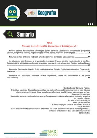 . 1
IBGE
Técnico em Informações Geográficas e Estatísticas A I
Noções básicas de cartografia: Orientação: pontos cardeais; Localização: coordenadas geográficas
(latitude, longitude e altitude); Representação: leitura, escala, legendas e convenções. ..........................1
Natureza e meio ambiente no Brasil: Grandes domínios climáticos; Ecossistemas. ..........................14
As atividades econômicas e a organização do espaço: Espaço agrário: modernização e conflitos;
Espaço urbano: atividades econômicas, emprego e pobreza; A rede urbana e as Regiões Metropolitanas.
...............................................................................................................................................................41
Formação Territorial e Divisão Político-Administrativa: Divisão Político Administrativa; Organização
federativa. ..............................................................................................................................................58
Dinâmica da população brasileira (fluxos migratórios, áreas de crescimento e de perda
populacional)..........................................................................................................................................86
Candidatos ao Concurso Público,
O Instituto Maximize Educação disponibiliza o e-mail professores@maxieduca.com.br para dúvidas
relacionadas ao conteúdo desta apostila como forma de auxiliá-los nos estudos para um bom
desempenho na prova.
As dúvidas serão encaminhadas para os professores responsáveis pela matéria, portanto, ao entrar
em contato, informe:
- Apostila (concurso e cargo);
- Disciplina (matéria);
- Número da página onde se encontra a dúvida; e
- Qual a dúvida.
Caso existam dúvidas em disciplinas diferentes, por favor, encaminhá-las em e-mails separados. O
professor terá até cinco dias úteis para respondê-la.
Bons estudos!
1165766 E-book gerado especialmente para JOAB CARDOSO MAGALHAES
 