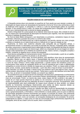 . 1
NOÇÕES BÁSICAS DE CARTOGRAFIA
A Geografia precisa situar com precisão na superfície da Terra aquilo que quer estudar e analisar. A
elaboração de mapas nasceu da necessidade de representar a forma da Terra e dos continentes e medir
as distâncias entre lugares. A cartografia é a ciência e a arte da representação gráfica da superfície
terrestre. O seu produto final é o mapa. Os mapas são fundamentais para a Geografia, pois nada mais
são do que a representação total ou parcial do espaço geográfico.
Desde a Antiguidade há a preocupação de se elaborar vários tipos de mapas. Até a metade do século
XV, os mapas eram representações de descrições de itinerários para viajantes, mas não representavam
fielmente a realidade do espaço terrestre.
No final da Idade Média começaram a ser desenhados os portulanos, verdadeiros mapas em duas
dimensões: indicavam a posição dos portos e o contorno das costas.
A partir do século XVII desenvolveu-se a ciência geodésica, que permitiu calcular com mais correção
a latitude e a longitude de um determinado ponto e a altitude de um lugar em relação ao mar.
Atualmente, os meios mais modernos utilizados pela cartografia são as fotografias aéreas, o
sensoriamento remoto e a informática, que auxilia na precisão dos cálculos. A fotografia aérea, realizada
de aviões, proporciona o material básico para a elaboração de mapas. As fotografias são feitas de maneira
que, sobrepondo-se duas imagens do mesmo lugar, obtém-se a impressão de uma só imagem em relevo.
Graças a elas representam-se os detalhes da superfície do solo. Sobre o terreno, o topógrafo completa o
trabalho, revelando os detalhes pouco visíveis nas fotografias.
Outra técnica cartográfica é o sensoriamento remoto. Consiste na transmissão, a partir de um satélite,
de informações sobre a superfície do planeta ou da atmosfera.
No Brasil utiliza-se o termo mapa, de forma genérica, para identificar vários tipos de representação
cartográfica. Mesmo que, em alguns casos, a representação não passe de uma lista de palavras e
números, ou de um gráfico que mostre como ocorre determinado fenômeno, essa representação recebe
o nome de mapa. Embora o termo esteja popularizado, a grande maioria dos brasileiros possui um
conhecimento muito restrito de cartografia devido ao nível de importância que é dado à alfabetização
cartográfica no ensino formal e à difusão de mapas para uso cotidiano. Porém, os mapas estão em toda
parte, jornais, revistas, canais abertos de televisão – quem não olha o mapa do tempo no jornal diário? -
mapa rodoviário, do metrô, da cidade, e tantos outros que poderiam servir para alguma coisa, mas que
quando existem, desorientam mais do que orientam. Talvez para o usuário não interesse como eles foram
feitos, mas, se servem à necessidade imediata, se cumprem seu objetivo.
Se considerarmos que os mapas servem de orientação e de base para o planejamento e conhecimento
do território, a sociedade acaba sendo consumidora dessas representações cartográficas que são um
meio de comunicação. Porém, na maioria das vezes, esses mapas não têm cumprido o seu papel. A
função de um mapa quando disponível ao público é a de comunicar o conhecimento de poucos para
muitos, por conseguinte ele deve ser elaborado de forma a realmente comunicar. Provavelmente, parte
da responsabilidade pela atual proliferação de mapas pouco eficazes se deve também, ao acesso
irrestrito às ferramentas tecnológicas desenvolvidas para análise de dados espaciais aliadas ao
desconhecimento dos procedimentos inerentes à representação cartográfica.
Do ponto de vista científico, a busca por métodos que dêem conta da representação de processos
complexos da contemporaneidade também provocou o aumento de pesquisas em áreas emergentes
como o geoprocessamento, a informática, o meio ambiente e a saúde pública, para os quais os sistemas
de informação geográfica fornecem ferramentas que ajudam na produção de mapas. Isso certamente
contribui, cada vez mais, para que os mapas sejam concebidos como documentos que revelam o visível
e o invisível na imagem, como, por exemplo, as concepções ideológicas de uma sociedade. No entanto,
independente do objetivo, o mapa como um meio de comunicação exige conhecimentos específicos de
Cartografia, tanto de seu criador como do usuário, leitor e consumidor.
Noções básicas de cartografia: Orientação: pontos cardeais;
Localização: coordenadas geográficas (latitude, longitude e
altitude); Representação: leitura, escala, legendas e
convenções.
1165766 E-book gerado especialmente para JOAB CARDOSO MAGALHAES
 
