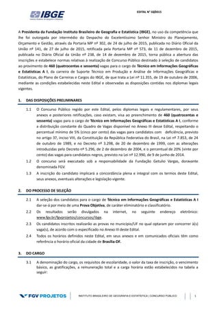EDITAL N° 02/2015
INSTITUTO BRASILEIRO DE GEOGRAFIA E ESTATÍSTICA | CONCURSO PÚBLICO 1
A Presidenta da Fundação Instituto Brasileiro de Geografia e Estatística (IBGE), no uso da competência que
lhe foi outorgada por intermédio do Despacho do Excelentíssimo Senhor Ministro do Planejamento,
Orçamento e Gestão, através da Portaria MP nº 302, de 24 de julho de 2015, publicada no Diário Oficial da
União nº 141, de 27 de julho de 2015, retificada pela Portaria MP nº 573, de 11 de dezembro de 2015,
publicada no Diário Oficial da União nº 238, de 14 de dezembro de 2015, torna pública a abertura das
inscrições e estabelece normas relativas à realização de Concurso Público destinado à seleção de candidatos
ao provimento de 460 (quatrocentas e sessenta) vagas para o cargo de Técnico em Informações Geográficas
e Estatísticas A I, da carreira de Suporte Técnico em Produção e Análise de Informações Geográficas e
Estatísticas, do Plano de Carreiras e Cargos do IBGE, de que trata a Lei nº 11.355, de 19 de outubro de 2006,
mediante as condições estabelecidas neste Edital e observadas as disposições contidas nos diplomas legais
vigentes.
1. DAS DISPOSIÇÕES PRELIMINARES
1.1 O Concurso Público regido por este Edital, pelos diplomas legais e regulamentares, por seus
anexos e posteriores retificações, caso existam, visa ao preenchimento de 460 (quatrocentas e
sessenta) vagas para o cargo de Técnico em Informações Geográficas e Estatísticas A I, conforme
a distribuição constante do Quadro de Vagas disponível no Anexo III desse Edital, respeitando o
percentual mínimo de 5% (cinco por cento) das vagas para candidatos com deficiência, previsto
no artigo 37, inciso VIII, da Constituição da República Federativa do Brasil, na Lei nº 7.853, de 24
de outubro de 1989, e no Decreto nº 3.298, de 20 de dezembro de 1999, com as alterações
introduzidas pelo Decreto nº 5.296, de 2 de dezembro de 2004, e o percentual de 20% (vinte por
cento) das vagas para candidatos negros, previsto na Lei nº 12.990, de 9 de junho de 2014.
1.2 O concurso será executado sob a responsabilidade da Fundação Getulio Vargas, doravante
denominada FGV.
1.3 A inscrição do candidato implicará a concordância plena e integral com os termos deste Edital,
seus anexos, eventuais alterações e legislação vigente.
2. DO PROCESSO DE SELEÇÃO
2.1 A seleção dos candidatos para o cargo de Técnico em Informações Geográficas e Estatísticas A I
dar-se-á por meio de uma Prova Objetiva, de caráter eliminatório e classificatório.
2.2 Os resultados serão divulgados na internet, no seguinte endereço eletrônico:
www.fgv.br/fgvprojetos/concursos/ibge.
2.3 Os candidatos inscritos realizarão as provas no município/UF no qual optaram por concorrer à(s)
vaga(s), de acordo com o especificado no Anexo III deste Edital.
2.4 Todos os horários definidos neste Edital, em seus anexos e em comunicados oficiais têm como
referência o horário oficial da cidade de Brasília-DF.
3. DO CARGO
3.1 A denominação do cargo, os requisitos de escolaridade, o valor da taxa de inscrição, o vencimento
básico, as gratificações, a remuneração total e a carga horária estão estabelecidos na tabela a
seguir:
 