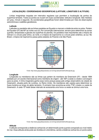 . 3
LOCALIZAÇÃO: COORDENADAS GEOGRÁFICAS (LATITUDE, LONGITUDE E ALTITUDE)
Linhas imaginárias traçadas em intervalos regulares que permitem a localização de pontos da
superfície terrestre. Todos os pontos se cruzam em duas coordenadas: latitude e longitude. São medidas
em grau, minuto e segundo. As coordenadas geográficas foram determinadas por meio de observações
astronômicas e satélites geodésicos.
Latitude
Latitudes ou paralelos são as linhas paralelas ao Equador e marcam a distância entre os polos. Partem
do Equador (0º) até 90º ao norte e ao sul. Por convenção internacional, servem para determinar as zonas
quentes, temperadas e glaciais da superfície do planeta. Os paralelos mais importantes são o trópico de
Câncer e o círculo polar ártico, ao norte, e o trópico de Capricórnio e o círculo polar antártico, ao sul. No
Brasil, o trópico de Capricórnio passa pelos estados do Paraná e de São Paulo.
Fonte: http://www.geografiaparatodos.com.br/img/Latitude%20e%20longitude.jpg
Longitude
Longitudes ou meridianos são as linhas que partem do meridiano de Greenwich (0º) - desde 1884
adotado por um acordo internacional como meridiano de origem - até 180º a oeste e a leste e convergem
para os polos. A linha imaginária ganha esse nome porque passa pelo antigo observatório da cidade de
Greenwich, situada perto de Londres, no Reino Unido. Os meridianos são usados para determinar os
fusos horários ao longo do globo terrestre. O primeiro fuso encontra-se entre 7º30’ a leste e a oeste de
Greenwich. A cada 15º leste desse intervalo se acrescenta uma hora e a oeste se diminui uma hora.
Fonte: http://www.geografiaparatodos.com.br/img/Latitude%20e%20longitude.jpg
Altitude
A altitude corresponde a distância vertical de um determinado ponto quando comparado ao nível médio
do mar. Essa altitude ainda pode ser dividida em ortométrica, sendo a distância vertical de um ponto sobre
1165766 E-book gerado especialmente para JOAB CARDOSO MAGALHAES
 