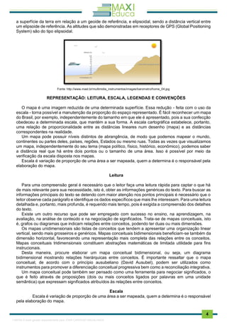 . 4
a superfície da terra em relação a um geoide de referência, e elipsoidal, sendo a distância vertical entre
um elipsoide de referência. As altitudes que são demonstradas em receptores de GPS (Global Positioning
System) são do tipo elipsoidal.
Fonte: http://www.mast.br/multimidia_instrumentos/images/barometro/home_04.jpg
REPRESENTAÇÃO: LEITURA, ESCALA, LEGENDAS E CONVENÇÕES
O mapa é uma imagem reduzida de uma determinada superfície. Essa redução - feita com o uso da
escala - torna possível a manutenção da proporção do espaço representado. É fácil reconhecer um mapa
do Brasil, por exemplo, independentemente do tamanho em que ele é apresentado, pois a sua confecção
obedeceu a determinada escala, que mantém a sua forma. A escala cartográfica estabelece, portanto,
uma relação de proporcionalidade entre as distâncias lineares num desenho (mapa) e as distâncias
correspondentes na realidade.
Um mapa pode possuir níveis distintos de abrangência, de modo que podemos mapear o mundo,
continentes ou partes deles, países, regiões, Estados ou mesmo ruas. Todas as vezes que visualizamos
um mapa, independentemente do seu tema (mapa político, físico, histórico, econômico), podemos saber
a distância real que há entre dois pontos ou o tamanho de uma área. Isso é possível por meio da
verificação da escala disposta nos mapas.
Escala é variação de proporção de uma área a ser mapeada, quem a determina é o responsável pela
elaboração do mapa.
Leitura
Para uma compreensão geral é necessário que o leitor faça uma leitura rápida para captar o que há
de mais relevante para sua necessidade, isto é, obter as informações genéricas do texto. Para buscar as
informações principais do texto se detendo com maior atenção nos pontos principais é necessário que o
leitor observe cada parágrafo e identifique os dados específicos que mais lhe interessam. Para uma leitura
detalhada e, portanto, mais profunda, é requerido mais tempo, pois é exigida a compreensão dos detalhes
do texto.
Existe um outro recurso que pode ser empregado com sucesso no ensino, na aprendizagem, na
avaliação, na análise de conteúdo e na negociação de significados. Trata-se de mapas conceituais, isto
é, grafos ou diagramas que indicam relações entre conceitos, podendo ter duas ou mais dimensões.
Os mapas unidimensionais são listas de conceitos que tendem a apresentar uma organização linear
vertical, sendo mais grosseiros e genéricos. Mapas conceituais bidimensionais beneficiam-se também da
dimensão horizontal, favorecendo uma representação mais completa das relações entre os conceitos.
Mapas conceituais tridimensionais constituem abstrações matemáticas de limitada utilidade para fins
instrucionais.
Desta maneira, procure elaborar um mapa conceitual bidimensional, ou seja, um diagrama
bidimensional mostrando relações hierárquicas entre conceitos. É importante ressaltar que o mapa
conceitual, de acordo com o princípio ausubeliano (David Ausubel), podem ser utilizados como
instrumentos para promover a diferenciação conceitual progressiva bem como a reconciliação integrativa.
Um mapa conceitual pode também ser pensado como uma ferramenta para negociar significados, o
que é feito através de proposições (dois ou mais conceitos ligados por palavras em uma unidade
semântica) que expressam significados atribuídos às relações entre conceitos.
Escala
Escala é variação de proporção de uma área a ser mapeada, quem a determina é o responsável
pela elaboração do mapa.
1165766 E-book gerado especialmente para JOAB CARDOSO MAGALHAES
 