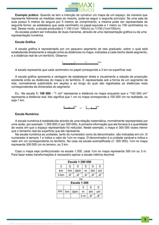 . 5
Exemplo prático: Quando se tem a intenção de construir um mapa de um espaço, de maneira que
represente fielmente as medidas reais do mesmo, pode-se seguir o seguinte princípio: Se uma sala de
aula possui 5 metros de largura por 5 metros de comprimento, a mesma pode ser representada da
seguinte forma: se estabelece que cada centímetro no papel equivale a 1 metro ou 100 centímetros no
real. Desse modo, a escala produzida é 1:100 (1cm: 100cm) ou 1/100 (1cm/100cm).
As escalas podem ser indicadas de duas maneiras, através de uma representação gráfica ou de uma
representação numérica.
Escala Gráfica
A escala gráfica é representada por um pequeno segmento de reta graduado, sobre o qual está
estabelecida diretamente a relação entre as distâncias no mapa, indicadas a cada trecho deste segmento,
e a distância real de um território. Observe:
A escala representa que cada centímetro no papel corresponde a 3 km na superfície real.
A escala gráfica apresenta a vantagem de estabelecer direta e visualmente a relação de proporção
existente entre as distâncias do mapa e do território. É representada sob a forma de um segmento de
reta, normalmente subdividido em seções e ao longo do qual são registradas as distâncias reais
correspondentes às dimensões do segmento
Ex.: Na escala 1: 100 000 - "1 cm" representa a distância no mapa enquanto que o "100 000 cm"
representa a distância real. Isto significa que 1 cm no mapa corresponde a 100 000 cm na realidade, ou
seja 1 km.
Escala Numérica
A escala numérica é estabelecida através de uma relação matemática, normalmente representada por
uma razão, por exemplo: 1:300 000 (1 por 300 000). A primeira informação que ela fornece é a quantidade
de vezes em que o espaço representado foi reduzido. Neste exemplo, o mapa é 300 000 vezes menor
que o tamanho real da superfície que ele representa.
Na escala numérica as unidades, tanto do numerador como do denominador, são indicadas em cm. O
numerador é sempre 1 e indica o valor de 1cm no mapa. O denominador é a unidade variável e indica o
valor em cm correspondente no território. No caso da escala exemplificada (1: 300 000), 1cm no mapa
representa 300 000 cm no terreno, ou 3 km.
Caso o mapa seja confeccionado na escala 1:300, cada 1cm no mapa representa 300 cm ou 3 m.
Para fazer estas transformações é necessário aplicar a escala métrica decimal:
Escala 1:300 000
3 0 0 0 0 0
km hm dam m dm cm
3 km 0 0 0 0 0
ou
Escala 1:300
3 0 0
km hm dam m dm cm
3 m 0 0
1165766 E-book gerado especialmente para JOAB CARDOSO MAGALHAES
 