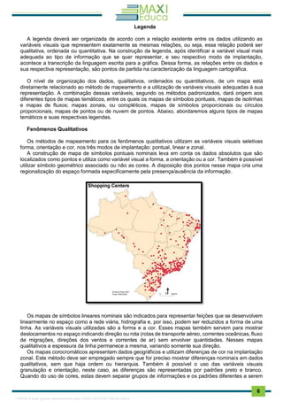 . 6
Legenda
A legenda deverá ser organizada de acordo com a relação existente entre os dados utilizando as
variáveis visuais que representem exatamente as mesmas relações, ou seja, essa relação poderá ser
qualitativa, ordenada ou quantitativa. Na construção da legenda, após identificar a variável visual mais
adequada ao tipo de informação que se quer representar, e seu respectivo modo de implantação,
acontece a transcrição da linguagem escrita para a gráfica. Dessa forma, as relações entre os dados e
sua respectiva representação, são pontos de partida na caracterização da linguagem cartográfica.
O nível de organização dos dados, qualitativos, ordenados ou quantitativos, de um mapa está
diretamente relacionado ao método de mapeamento e a utilização de variáveis visuais adequadas à sua
representação. A combinação dessas variáveis, segundo os métodos padronizados, dará origem aos
diferentes tipos de mapas temáticos, entre os quais os mapas de símbolos pontuais, mapas de isolinhas
e mapas de fluxos; mapas zonais, ou coropléticos, mapas de símbolos proporcionais ou círculos
proporcionais, mapas de pontos ou de nuvem de pontos. Abaixo, abordaremos alguns tipos de mapas
temáticos e suas respectivas legendas.
Fenômenos Qualitativos
Os métodos de mapeamento para os fenômenos qualitativos utilizam as variáveis visuais seletivas
forma, orientação e cor, nos três modos de implantação: pontual, linear e zonal.
A construção de mapa de símbolos pontuais nominais leva em conta os dados absolutos que são
localizados como pontos e utiliza como variável visual a forma, a orientação ou a cor. Também é possível
utilizar símbolo geométrico associado ou não as cores. A disposição dos pontos nesse mapa cria uma
regionalização do espaço formada especificamente pela presença/ausência da informação.
Os mapas de símbolos lineares nominais são indicados para representar feições que se desenvolvem
linearmente no espaço como a rede viária, hidrografia e, por isso, podem ser reduzidos a forma de uma
linha. As variáveis visuais utilizadas são a forma e a cor. Esses mapas também servem para mostrar
deslocamentos no espaço indicando direção ou rota (rotas de transporte aéreo, correntes oceânicas, fluxo
de migrações, direções dos ventos e correntes de ar) sem envolver quantidades. Nesses mapas
qualitativos a espessura da linha permanece a mesma, variando somente sua direção.
Os mapas corocromáticos apresentam dados geográficos e utilizam diferenças de cor na implantação
zonal. Este método deve ser empregado sempre que for preciso mostrar diferenças nominais em dados
qualitativos, sem que haja ordem ou hierarquia. Também é possível o uso das variáveis visuais
granulação e orientação, neste caso, as diferenças são representadas por padrões preto e branco.
Quando do uso de cores, estas devem separar grupos de informações e os padrões diferentes a serem
1165766 E-book gerado especialmente para JOAB CARDOSO MAGALHAES
 