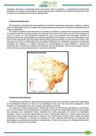 . 7
aplicados, para fazer a subdivisão dentro dos grupos. Para os usuários, a visualização de fenômenos
qualitativos em mapas corocromáticos, apenas aponta para a existência ou ausência do fenômeno e não
a ordem ou a proporção do fenômeno representado.
Fenômenos Ordenados
Os fenômenos ordenados são representados em classes visualmente ordenadas e utilizam a variável
valor na implantação zonal. Os mapas mais significativos para representar fenômenos ordenados são os
mapas coropléticos.
Os mapas coropléticos são elaborados com dados quantitativos e apresentam sua legenda ordenada
em classes conforme as regras próprias de utilização da variável visual valor por meio de tonalidades de
cores, ou ainda, por uma sequência ordenada de cores que aumentam de intensidade conforme a
sequência de valores apresentados nas classes estabelecidas. Os mapas no modo de implantação zonal,
são os mais adequados para representar distribuições espaciais de dados que se refiram as áreas. São
indicados para expor a distribuição das densidades (habitantes por quilômetro quadrado), rendimentos
(toneladas por hectare), ou índices expressos em percentagens os quais refletem a variação da
densidade de um fenômeno (médicos por habitante, taxa de natalidade, consumo de energia) ou ainda,
outros valores que sejam relacionados a mais de um elemento.
Fenômenos Quantitativos
Os fenômenos quantitativos são representados pela variável visual tamanho e podem ser implantados
em localizações pontuais do mapa ou na implantação zonal, por meio de pontos agregados, como
também, na implantação linear com variação da espessura da linha.
Os mapas de símbolos proporcionais representam melhor os fenômenos quantitativos e constituem-
se num dos métodos mais empregados na construção de mapas com implantação pontual. Esses mapas
são utilizados para representar dados absolutos tais como população em número de habitantes,
produção, renda, em pontos selecionados do mapa. Geralmente utiliza-se o círculo proporcional aos
valores que cada unidade apresenta em relação a uma determinada variável, porém, podem-se utilizar
quadrados ou triângulos. A variação do tamanho do signo depende diretamente da proporção das
quantidades que se pretende representar. Geralmente o número de classes com utilização do tamanho,
deve atingir no máximo cinco classes.
1165766 E-book gerado especialmente para JOAB CARDOSO MAGALHAES
 