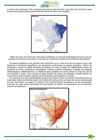 . 9
o número de ocorrências. Sua construção depende de duas decisões: qual valor será atribuído a cada
ponto e como esses pontos serão distribuídos dentro da área a ser mapeada.
Mapa de nuvem de pontos com informação quantitativa no modo de implantação pontual no qual se
visualiza uma mancha mais clara ou mais escura consoante a ocorrência do fenômeno representado.
Os mapas isopléticos ou de isolinhas são construídos com a união de pontos de mesmo valor e são
aplicáveis a fenômenos geográficos que apresentam continuidade no espaço geográfico. Podem ser
construídos a partir de dados absolutos de altitude do relevo (medida em determinados pontos da
superfície da Terra); temperatura, precipitação, umidade, pressão atmosférica (medidas nas estações
meteorológicas); distância-tempo, ou distância-custo (medidas em certos pontos ao longo de vias de
comunicação) e outros, como volume de água (medida em pontos de captação); também podem ser
construídos a partir de dados relativos como densidades, percentagens ou índices.
Os mapas de fluxo são representações lineares que tentam simular movimentos entre dois pontos ou
duas áreas. Esses movimentos podem ser medidos em certos pontos ao longo das vias de comunicação
ou entre duas áreas, na origem e no destino sem necessariamente especificar a via de comunicação.
Esse tipo de mapa mostra claramente em que direção os valores ou intensidades de um fenômeno
crescem ou decrescem.
1165766 E-book gerado especialmente para JOAB CARDOSO MAGALHAES
 