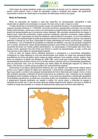 . 10
Vários tipos de mapas temáticos podem ser construídos de acordo com os métodos apresentados,
porém, outros fatores, como o modo de expressão, escala e conteúdo dos mapas, são igualmente
importantes e devem ser observados no processo de elaboração e leitura de mapas.
Modo de Expressão
Modo de expressão diz respeito a cada tipo específico de representação cartográfica e está
relacionado ao objetivo da construção e a escala. Os mais comuns são o mapa e a carta.
O mapa resulta de um levantamento preciso e exato, da superfície terrestre, e é apresentado em escala
pequena (escalas inferiores a 1:1.000.000). Os limites do terreno representado coincidem com os limites
político-administrativo, sendo que o título e as informações complementares são colocados no interior do
quadro de representações que circunscreve a área mapeada. São exemplos característicos de mapas, o
mapa mundi, mapa dos continentes, mapas nacionais, estaduais, regionais, municipais, mapas políticos
e administrativos, organizados em atlas de referência, atlas temáticos e escolares, ou em livros didáticos.
A carta é uma representação de parte da superfície terrestre em escala média ou grande, dos aspectos
artificiais e naturais de uma área, subdividida em folhas delimitadas por linhas convencionais - paralelos
e meridianos - com a finalidade de possibilitar a avaliação de detalhes, com grau de precisão compatível
com a escala. Geralmente, essas representações possuem como limites as coordenadas geográficas, e
raramente terminam em limites político-administrativo. As observações e informações tais como título,
escala e fonte, aparecem fora das linhas que fecham o quadro da representação, ou seja, a linha que
circunscreve a área objeto de representação espacial.
Entre os tipos de mapas menos utilizados aparecem o cartograma e a anamorfose cartográfica.
Cartograma ou mapa diagrama é uma das denominações que recebe um mapa que representa dados
quantitativos em forma de gráfico sobre mapas de áreas extensas como estados, países, regiões. Esse
termo se cristalizou no Brasil nas décadas de 1960-1980, como usual para mapas nessas escalas. São
representações que se lidam menos com os limites exatos e precisos como as coordenadas geográficas,
para se preocupar mais, com as informações que serão objeto de distribuição espacial no interior do
mapa, a fim de que o usuário possa visualizar seu comportamento espacial.
Anamorfose é uma figura aparentemente disforme que, por reflexão num determinado sistema óptico
produz uma imagem regular do objeto que representa, a anamorfose cartográfica ou geográfica é uma
figura que expõe o contorno dos espaços representados de forma distorcida para realçar o tema. A área
das unidades espaciais é alterada de forma proporcional ao respectivo valor, mantendo-se as relações
topológicas entre unidades contíguas. Por exemplo, numa carta que represente a distribuição geográfica
da densidade populacional, as áreas dos municípios podem ser ampliadas ou reduzidas de acordo com
o afastamento daquele parâmetro em relação à média. Em outros casos, a distorção do espaço é
realizada de acordo com o valor de certos tipos de relação espacial entre lugares, tais como a distância
medida ao longo das estradas ou o tempo de deslocamento gasto para percorrer essa distância.
1165766 E-book gerado especialmente para JOAB CARDOSO MAGALHAES
 
