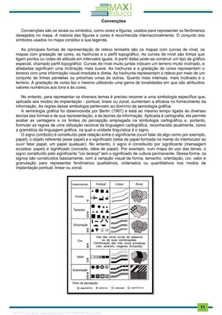 . 11
Convenções
Convenções são os sinais ou símbolos, como cores e figuras, usados para representar os fenômenos
desejados no mapa. A maioria das figuras e cores é reconhecida internacionalmente. O conjunto dos
símbolos usados no mapa constitui a sua legenda.
As principais formas de representação do relevo terrestre são os mapas com curvas de nível, os
mapas com gradação de cores, as hachuras e o perfil topográfico. As curvas de nível são linhas que
ligam pontos ou cotas de altitude em intervalos iguais. A partir delas pode-se construir um tipo de gráfico
especial, chamado perfil topográfico. Curvas de nível muito juntas indicam um terreno muito inclinado, e
afastadas significam uma inclinação mais suave. As hachuras e a gradação de cores representam o
terreno com uma informação visual imediata e direta. As hachuras representam o relevo por meio de um
conjunto de linhas paralelas ou próximas umas às outras. Quanto mais intensas, mais inclinado é o
terreno. A gradação de cores faz o mesmo utilizando uma gama de tonalidades em que são atribuídos
valores numéricos aos tons e às cores.
No entanto, para representar os diversos temas é preciso recorrer a uma simbologia específica que,
aplicada aos modos de implantação - pontual, linear ou zonal, aumentam a eficácia no fornecimento da
informação. As regras dessa simbologia pertencem ao domínio da semiologia gráfica.
A semiologia gráfica foi desenvolvida por Bertin (1967) e está ao mesmo tempo ligada às diversas
teorias das formas e de sua representação, e às teorias da informação. Aplicada à cartografia, ela permite
avaliar as vantagens e os limites da percepção empregada na simbologia cartográfica e, portanto,
formular as regras de uma utilização racional da linguagem cartográfica, reconhecida atualmente, como
a gramática da linguagem gráfica, na qual a unidade linguística é o signo.
O signo (símbolo) é constituído pela relação entre o significante (ouvir falar de algo como por exemplo,
papel), o objeto referente (esse papel) e o significado (idéia de papel formada na mente do interlocutor ao
ouvir falar papel, um papel qualquer). No entanto, o signo é constituído por significante (mensagem
acústica: papel) e significado (conceito, idéia de papel). Por exemplo, num mapa do uso das terras, o
signo constituído pelo significante "cor laranja" tem o significado de cultura permanente. Dessa forma, os
signos são construídos basicamente, com a variação visual de forma, tamanho, orientação, cor, valor e
granulação para representar fenômenos qualitativos, ordenados ou quantitativos nos modos de
implantação pontual, linear ou zonal.
1165766 E-book gerado especialmente para JOAB CARDOSO MAGALHAES
 