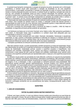 . 12
A variável visual tamanho corresponde à variação do tamanho do ponto, de acordo com a informação
quantitativa; a variável visual valor pressupõe a variação da tonalidade ou de uma seqüência
monocromática; a granulação corresponde a variação da repartição do preto no branco onde deve-se
manter a mesma proporção de preto e de branco; a variável visual cor significa a variação das cores do
arco-íris, sem variação de tonalidade, tendo as cores a mesma intensidade. Por exemplo: usar azul,
vermelho e verde é usar a variável visual “cor”. O uso do azul-claro, azul médio e azul escuro corresponde
à variável “valor”. A variável visual orientação corresponde às variações de posição entre o vertical, o
oblíquo e o horizontal e, por fim, a forma, agrupa todas as variações geométricas ou não.
A observação das regras apresentadas no quadro de variáveis visuais permite uma comunicação muito
mais eficaz. Com exceção da variável visual cor (matiz), a utilização correta das demais permite a
representação em preto ou tons de cinza; técnicas muito importantes quando o mapa elaborado precisa
ser impresso com baixo custo, porém, com ótimos resultados.
Para que o processo de comunicação entre o construtor do mapa e o usuário – leitor do mapa se
estabeleça, os seguintes princípios jamais poderão ser ignorados:
- Um fenômeno se traduz por um só sinal. Exemplo: arroz, feijão e milho. Não apresenta quantidade e
nem ordem. A informação nesse caso é qualitativa e a variável visual mais adequada para sua
representação é a forma ou a cor (matiz).
- Uma ordem se traduz somente por uma ordem. Exemplo: densidades, hierarquias e sequências
ordenadas, ou seja, quando a informação quantitativa é ordenada em classes e a variável visual mais
adequada é o valor (monocromia). Nesses casos, não se deve utilizar a variável visual tamanho porque
não é possível diferenciar quanto vale cada ponto dentro da classe estabelecida.
- Variações quantitativas se traduzem somente pela variável visual tamanho.
Além das variáveis visuais, o quadro apresentado, também apresenta os modos de implantação. Esses
são diferenciados de acordo com a extensão do fenômeno na realidade. Dessa forma, distinguem-se três
modos de implantação: implantação pontual, quando a superfície ocupada é insignificante, mas
localizável com precisão; implantação linear, quando sua largura é desprezível em relação ao seu
comprimento, o qual, apesar de tudo, pode ser traçado com exatidão; implantação zonal, quando cobre
no terreno uma superfície suficiente para ser representada sobre o mapa por uma superfície proporcional
homóloga.
As variáveis visuais podem ser percebidas de modo diferente, conforme um conjunto de propriedades
que podem ser: seletivas, associativas, dissociativas, ordenadas e quantitativas. São chamadas variáveis
visuais seletivas, quando permitem separar visualmente as imagens e possibilitam a formação de grupos
de imagens. A cor, a orientação, o valor, a granulação e o tamanho possuem essa propriedade. São
associativas quando permitem agrupar espontaneamente, diversas imagens num mesmo conjunto;
forma, orientação, cor e granulação possuem a propriedade de serem vistos como imagens semelhantes.
Ao contrário, quando as imagens se separam espontaneamente, a variável é dissociativa; este é o
caso do valor e do tamanho. São chamadas variáveis ordenadas quando permitem uma classificação
visual segundo uma variação progressiva. São ordenados o tamanho, valor e a granulação. Finalmente,
são quantitativas quando se relacionam facilmente com um valor numérico.
A única variável visual quantitativa é o tamanho. Isto porque somente as figuras geométricas possuem
uma área e um volume que pode ser visualizado com facilidade, permitindo relacionar imediatamente com
uma unidade de medida e, portanto, com uma quantidade que é visualmente proporcional.
Conhecer e distinguir as características de cada variável visual é importante porque ajuda o cartógrafo
a construir mapas temáticos que atendem aos objetivos de comunicação e a fazer mapas capazes de
transmitir a sensação condizente com as características dos dados, consequentemente, ajuda a fazer
mapas úteis.
QUESTÕES
1. (SEE-SP-CESGRANRIO)
ESTÃO SUJANDO NOSSA MATRIZ ENERGÉTICA
O Brasil, sem lugar a dúvida, é o país que oferece maiores opções para diversificar as suas fontes de
geração, renováveis e limpas. No que se refere à energia eólica, existem empreendimentos que dão um
total de 2.381 MW; para o setor da hidroeletricidade, o total é de 15.693 MW; e quanto às termelétricas,
1165766 E-book gerado especialmente para JOAB CARDOSO MAGALHAES
 