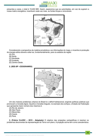 . 13
poluentes e caras, o total é 19.400 MW. Assim, esperamos que as autoridades, em vez de sujarem a
nossa matriz energética, incentivem cada vez mais, as fontes limpas e renováveis.
Considerando a perspectiva da matéria jornalística e as informações do mapa, o incentivo à produção
de energia eólica deveria voltar-se, fundamentalmente, para os estados da região
(A) Sul.
(B) Norte.
(C) Nordeste.
(D) Sudeste.
(E) Centro-Oeste.
2. (SEE-SP –CESGRANRIO)
Um dos maiores problemas urbanos do Brasil é o déficit habitacional, exigindo políticas públicas que
promovam a moradia digna. Quanto à moradia irregular, no exemplo dos cortiços, o Estado da Federação
que apresenta maior número dos mesmos é:
(A) Rio de Janeiro.
(B) São Paulo.
(C) Maranhão.
(D) Ceará.
(E) Pará.
3. (Policia Civil/SC – 2015 - Adaptado) O objetivo das projeções cartográficas é resolver os
problemas decorrentes da representação da Terra num plano. A projeção acima tem como característica:
1165766 E-book gerado especialmente para JOAB CARDOSO MAGALHAES
 