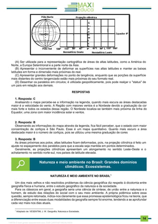 . 14
(A) Ser utilizada para a representação cartográfica de áreas de altas latitudes, como a América do
Norte, a Europa Setentrional e a parte norte da Ásia.
(B) Apresentar o inconveniente de deformar as superfícies nas altas latitudes e manter as baixas
latitudes em forma e dimensão mais próximas do real.
(C) Apresentar grandes deformações no ponto de tangência, enquanto que as porções da superfície
mais distantes do centro tangenciado estão mais próximas do seu formato real.
(D) Desenhar os paralelos em círculos; é utilizada geopoliticamente, pois pode realçar o "status" de
um país em relação aos demais.
RESPOSTAS
1. Resposta: C
Analisando o mapa percebe-se a informação na legenda, quando mais escura as áreas destacadas
maior é a velocidade do vento. A Região com maiores ventos é a Nordeste devido a graduação da cor
mais forte e todos os estados dessa região. O Nordeste localiza-se também mais próxima da linha do
Equador, uma zona com maior incidência solar e ventos.
2. Resposta: B
Observando as informações do mapa através da legenda, fica fácil perceber, que o estado com maior
concentração de cortiços é São Paulo. Esse é um mapa quantitativo. Quanto mais escuro a área
destacada maior é o número de cortiços, pois se utilizou uma mesma graduação de cores
3. Resposta: B
As áreas próximas aos polos, altas latitudes ficam deformadas, pois, na projeção cilíndrica é feito um
ajuste no espaçamento dos paralelos para que a escala seja mantida em pontos determinados.
Geralmente, as projeções cilíndricas apresentam um alongamento no sentido Leste-Oeste e o
achatamento no sentido norte-sul, nos países de latitude elevada.
NATUREZA E MEIO AMBIENTE NO BRASIL1
Um dos mais velhos e não resolvidos problemas da ciência geográfica diz respeito à dicotomia entre
geografia física e humana, entre o estudo geográfico da natureza e da sociedade.
Para os clássicos em geral, a geografia seria uma ciência de síntese, de união entre a natureza e o
homem, de estudo das relações do social com o seu meio ambiente. A própria polêmica sobre essa
questão, sempre retomada, indica-nos claramente que essa promessa epistemológica ficou na teoria, que
a diferenciação entre essas duas modalidades da geografia sempre foi enorme, tendendo a se aprofundar
cada vez mais nos dias atuais.
1
Adaptado de: VESENTINI, J. W. Geografia, Natureza e Sociedade.
Natureza e meio ambiente no Brasil: Grandes domínios
climáticos; Ecossistemas.
1165766 E-book gerado especialmente para JOAB CARDOSO MAGALHAES
 