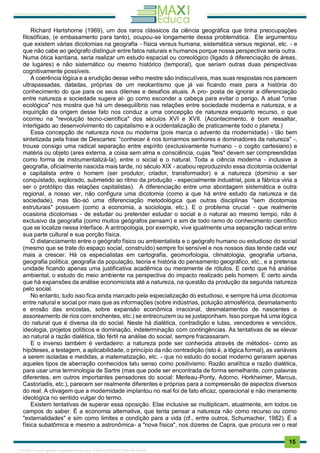 . 15
Richard Hartshorne (1969), um dos raros clássicos da ciência geográfica que tinha preocupações
filosóficas, (e embasamento para tanto), ocupou-se longamente dessa problemática. Ele argumentou
que existem várias dicotomias na geografia - física versus humana, sistemática versus regional, etc. - e
que não cabe ao geógrafo distinguir entre fatos naturais e humanos porque nossa perspectiva seria outra.
Numa ótica kantiana, seria realizar um estudo espacial ou coreológico (ligado à diferenciação de áreas,
de lugares) e não sistemático ou mesmo histórico (temporal), que seriam outras duas perspectivas
cognitivamente possíveis.
A coerência lógica e a erudição desse velho mestre são indiscutíveis, mas suas respostas nos parecem
ultrapassadas, datadas, próprias de um neokantismo que já vai ficando mais para a história do
conhecimento do que para os seus dilemas e desafios atuais. A pro- posta de ignorar a diferenciação
entre natureza e sociedade sugere al- go como esconder a cabeça para evitar o perigo. A atual "crise
ecológica" nos mostra que há um desequilíbrio nas relações entre sociedade moderna e natureza, e a
inquirição da origem desse fato nos conduz a uma concepção de natureza enquanto recurso, o que
ocorreu na "revolução tecno-científica" dos séculos XVI e XVII. (Acontecimento, é bom ressaltar,
interligado ao desenvolvimento do capitalismo e à ocidentalização de praticamente todo o planeta.)
Essa concepção de natureza nova ou moderna (pois marca o advento da modernidade) - tão bem
sintetizada pela frase de Descartes: "conhecer é nos tornarmos senhores e dominadores da natureza" -,
trouxe consigo uma radical separação entre espírito (exclusivamente humano - o cogito cartesiano) e
matéria ou objeto (ares externa, a coisa sem alma e consciência, cujas "leis" devem ser compreendidas
como forma de instrumentalizá-la), entre o social e o natural. Toda a ciência moderna - inclusive a
geografia, oficialmente nascida mais tarde, no século XIX - acabou reproduzindo essa dicotomia ocidental
e capitalista entre o homem (ser produtor, criador, transformador) e a natureza (domínio a ser
conquistado, explorado, submetido ao ritmo da produção - especialmente industrial, pois a fábrica viria a
ser o protótipo das relações capitalistas). A diferenciação entre uma abordagem sistemática e outra
regional, a nosso ver, não configura uma dicotomia (como a que há entre estudo da natureza e da
sociedade), mas tão-só uma diferenciação metodológica que outras disciplinas "sem dicotomias
estruturais" possuem (como a economia, a sociologia, etc.). E o problema crucial - que realmente
ocasiona dicotomias - de estudar ou pretender estudar o social e o natural ao mesmo tempo, não é
exclusivo da geografia (como muitos geógrafos pensam) e sim de todo ramo do conhecimento científico
que se localize nessa interface. A antropologia, por exemplo, vive igualmente uma separação radical entre
sua parte cultural e sua porção física.
O distanciamento entre o geógrafo físico ou ambientalista e o geógrafo humano ou estudioso do social
(mesmo que se trate do espaço social, construído) sempre foi sensível e nos nossos dias tende cada vez
mais a crescer. Há os especialistas em cartografia, geomorfologia, climatologia, geografia urbana,
geografia política, geografia da população, teoria e história do pensamento geográfico, etc., e a pretensa
unidade ficando apenas uma justificativa acadêmica ou meramente de rótulos. E certo que há análise
ambiental, o estudo do meio ambiente na perspectiva do impacto realizado pelo homem. E certo ainda
que há expansões da análise economicista até a natureza, na questão da produção da segunda natureza
pelo social.
No entanto, tudo isso fica ainda marcado pela especialização do estudioso, e sempre há uma dicotomia
entre natural e social por mais que as informações (sobre indústrias, poluição atmosférica, desmatamento
e erosão das encostas, sobre expansão econômica irracional, desmatamentos de nascentes e
assoreamento de rios com enchentes, etc.) se entrecruzem ou se justaponham. Isso porque há uma lógica
do natural que é diversa da do social. Neste há dialética, contradição e lutas, vencedores e vencidos,
ideologia, projetos políticos e dominação, indeterminação com contingências. As tentativas de se elevar
ao natural a razão dialética, tão fértil na análise do social, sempre fracassaram.
E o inverso também é verdadeiro: a natureza pode ser conhecida através de métodos- como as
hipóteses, a testagem, a aplicabilidade, o princípio da não contradição (isto é, a lógica formal), as variáveis
a serem isoladas e medidas, a matematização, etc. - que no estudo do social moderno geraram apenas
aqueles tipos de aberração conhecidos tatu senso como positivismo. Razão analítica e razão dialética,
para usar uma terminologia de Sartre (mas que pode ser encontrada de forma semelhante, com palavras
diferentes, em outros importantes pensadores do social: Merleau-Ponty, Adorno, Horkheimer, Marcus,
Castoriadis, etc.), parecem ser realmente diferentes e próprias para a compreensão de aspectos diversos
do real. A clivagem que a modernidade implantou no real foi de fato eficaz, operacional e não meramente
ideológica no sentido vulgar do termo.
Existem tentativas de superar essa oposição. Elas inclusive se multiplicam, atualmente, em todos os
campos do saber. É a economia alternativa, que tenta pensar a natureza não como recurso ou como
"externalidades" e sim como limites e condição para a vida (cf., entre outros, Schumacher, 1982). É a
física subatômica e mesmo a astronômica- a "nova física", nos dizeres de Capra, que procura ver o real
1165766 E-book gerado especialmente para JOAB CARDOSO MAGALHAES
 