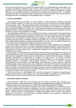 . 16
de forma não determinista, com o princípio da indeterminação, com a interpenetração sujeito-objeto, com
a provável característica holística do real (o todo é mais importante que as partes, que em si nada
significam), etc. E a agricultura alternativa ou ecológica, que procura combater as pragas com inimigos
naturais, que evita adubos químicos e agrotóxicos, que condena as monoculturas, etc. E a medicina
alternativa que evita os remédios químicos e propõe uma nova visão de saúde. Isso tudo sem falar na
psicologia alternativa, na pedagogia, na tecnologia branda ou "ecológica".
Um novo "paradigma"
Alguns pensam que disso resultaria um "novo paradigma", diferente daquele cartesiano-newtoniana
típico da "ciência moderna" (cf. Capra, s/d, entre outros), onde não haveria mais uma nítida oposição
homem-natureza. Talvez. Não custa envidar esforços nessa direção, pois estamos sem rumos definidos,
com forte indeterminação e perplexidade. Mas é forçoso reconhecer que as tentativas de sistematizar
esse "conhecimento holístico" (cf. Capra, s/d, e, de forma menos ambiciosa, referindo-se em particular à
geografia, Monteiro, 1984) redundaram pura e simplesmente em especulações semirreligiosas (na linha
do taoísmo, uma mistura de filosofia com religião).
Tais especulações pretendem ver uma "verdade trans-histórica e trans-empírica" nos ensinamentos
do pensamento chinês (Yin e Yang, visão cíclica da história e da natureza, caminhos ou alternativas quase
que já traçados, independentes dos projetos e lutas sociais, etc.), que acaba servindo como elemento
unificador (de forma arbitrária e espúria, diga-se de passagem, pois a crítica da tecnologia "dura", a
esperança na energia solar, os métodos ecológicos na agricultura, etc., nas- ceram e se desenvolvem de
forma independente do taoísmo, do budismo, do hinduísmo ou do zen), como um pretenso cimento que
daria coesão a essas interessantes práticas (ou teorias) ditas alternativas.
Esta visão chega a lembrar até a dialética da natureza na sua versão stalinista (com a necessária
ressalva de que não há um Stalin e um poder estatal para oficializar esse saber). Para comprovar isso,
atente-se para a euforia com que muitos velhos e renitentes marxistas- leninistas recebem essa ideia do
pensamento chinês (que, segundo eles, "é semelhante à dialética") como "essência" do movimento da
realidade (social e natural).
Pensamos que uma compreensão mais eficaz das razões da dicotomia na geografia deve retomar sua
institucionalização no século XIX, intimamente ligada à legitimação dos Estados-nações e à expansão do
sistema escolar. A geografia moderna nasceu na Alemanha, em meados do século passado, a partir de
interesses específicos de conhecimento de territórios (no próprio país e no exterior, na África
especialmente, palco da colonização naquele momento) e de inculcação, via sistema escolar, de uma
ideologia patriótica e nacionalista. Seu paradigma tradicional, "A Terra e o Homem", decorreu
provavelmente da visão da Pátria - do Estado-nação recém-construído e ainda praticando o etnocídio
(homogeneização cultural) para unificar o povo e legitimar o poder estatal. Tal visão era necessária para
fins de inculcação: o "país" se define em especial pelo território, pelo contorno que figura nos mapas, local
onde se corporifica um "espírito nacional" e no qual o homem irá ocupar e se organizar economicamente.
Foi esse paradigma, decorrente de uma necessidade ideológica, que criou a ideia de unidade, de "ciência
de síntese", de "ponte" entre o natural e o social.
Temos de admitir que a preocupação com a unidade, as queixas (e tentativas de resolução) da
dicotomia física-humana, só têm sentido com vistas à legitimação da geografia no sistema escolar.
Somente nesse nível se torna imprescindível unir ou justapor geografia física e humana.
Sociedade moderna e natureza
Serge Moscovitti (1968) fez uma afirmação que nos parece essencial para entendermos a
contemporaneidade: o século XVIII colocou a questão política (da liberdade e da República), o século XIX
a social (socialismo, movimento operário) e o século XX a problemática ambiental-ecológica.
Devemos entender essa afirmativa com reservas. Não como a substituição de um problema por outro,
mas como superposição de questões entrelaçadas, uma delas ganhando ênfase num momento da
história: o século XVIII não resolveu o problema da liberdade, o século XIX não equacionou a questão
social - econômica. Mas as problemáticas se refazem, permanecem dentro de uma nova (mesmo
adquirindo novo sentido), e, por esse motivo, a questão ecológica hoje, igualmente o problema da
liberdade e os reclamos por justiça social.
1165766 E-book gerado especialmente para JOAB CARDOSO MAGALHAES
 